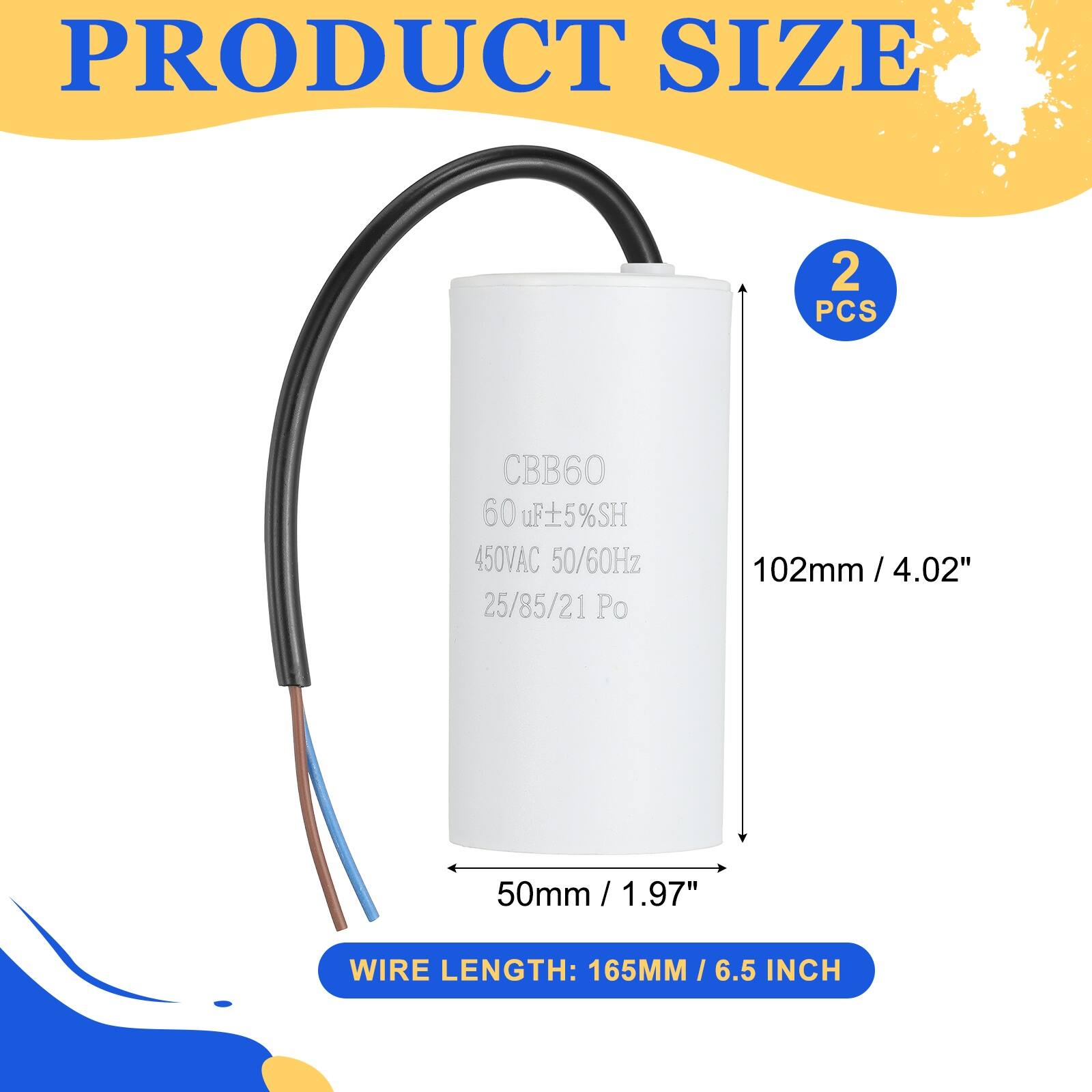 PRODUCT SIZE  
2 PCS  
CBB60 60 uF ±5%SH  
450VAC 50/60Hz  
25/85/21 Po  
102mm / 4.02"  
50mm / 1.97"  
WIRE LENGTH: 165MM / 6.5 INCH