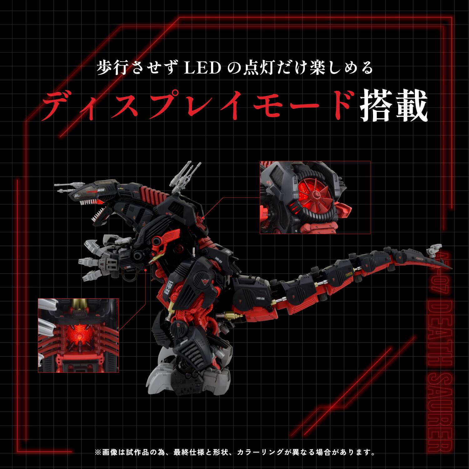 LED ディスプレイモード搭載  
歩行させず LED の点灯だけ楽しめる  

07 DEATH SAURER  

※画像は試作品の為、最終仕様と形状、カラーが異なる場合があります。