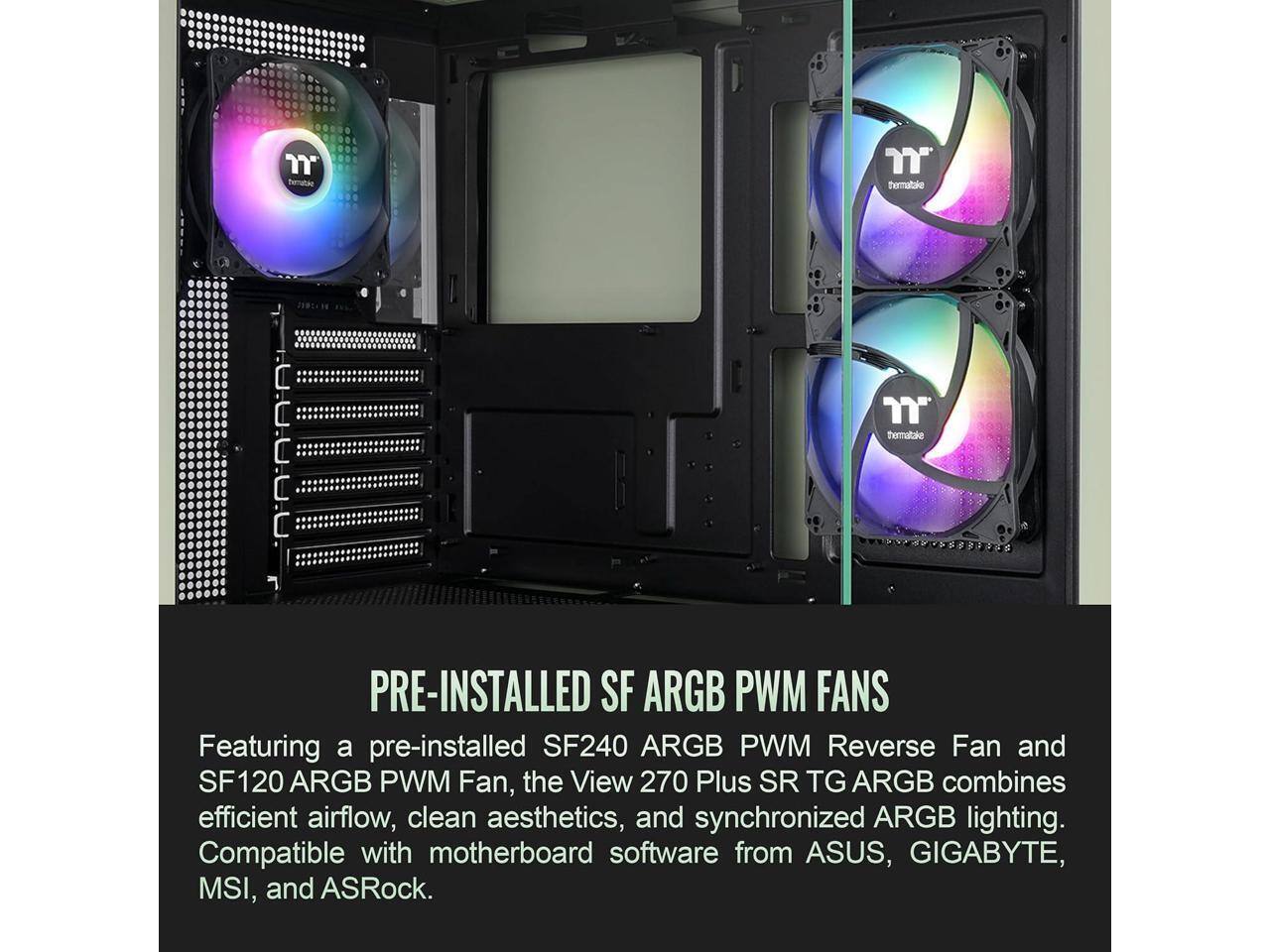 Thermaltake

n thermaltake D'D.A.A.A. 7 PRE-INSTALLED SF ARGB PWM FANS

Featuring a pre-installed SF240 ARGB PWM Reverse Fan and SF120 ARGB PWM Fan, the View 270 Plus SR TG ARGB combines efficient airflow, clean aesthetics, and synchronized ARGB lighting. Compatible with motherboard software from ASUS, GIGABYTE, MSI, and ASRock.