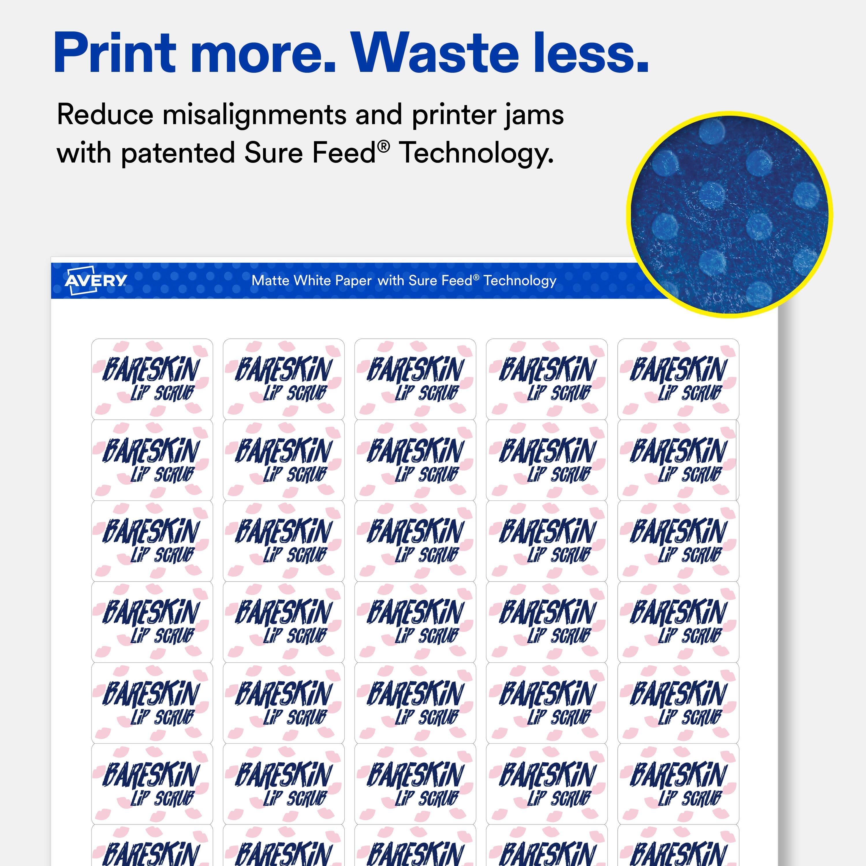 Print more. Waste less.  
Reduce misalignments and printer jams with patented Sure Feed® Technology.  

AVERY Matte White Paper with Sure Feed® Technology  

BARESKIN  
LIP SCRUB  

BARESKIN  
LIP SCRUB  

BARESKIN  
LIP SCRUB  

BARESKIN  
LIP SCRUB  

BARESKIN  
LIP SCRUB  

BARESKIN  
LIP SCRUB  

BARESKIN  
LIP SCRUB  

BARESKIN  
LIP SCRUB  

BARESKIN  
LIP SCRUB  

BARESKIN  
LIP SCRUB  

BARESKIN  
LIP SCRUB  

BARESKIN  
LIP SCRUB  

BARESKIN  
LIP SCRUB  

BARESKIN  
LIP SCRUB  

BARESKIN  
LIP SCRUB  

BARESKIN  
LIP SCRUB  

BARESKIN  
LIP SCRUB  

BARESKIN  
LIP SCRUB  

BARESKIN  
LIP SCRUB  

BARESKIN  
LIP SCRUB  

BARESKIN  
LIP SCRUB  

BARESKIN  
LIP SCRUB  

BARESK