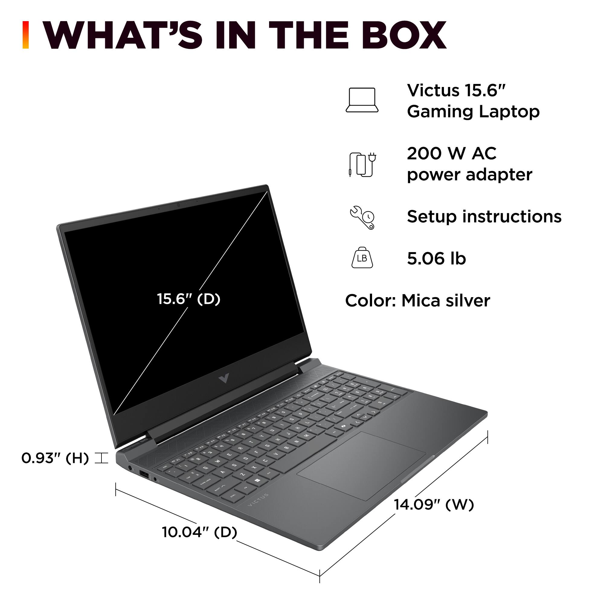 I WHAT'S IN THE BOX Victus 15.6" Gaming Laptop 200 W AC power adapter Setup instructions LB 5.06 lb 15.6" (D) Color: Mica silver - - d - 0.93" (H) I  i - - - - - - - - - - - 2 -  - - . - - - - - - - - t e e - . -   - . 3 . - - VICtUS - 14.09" (W) 10.04" (D)