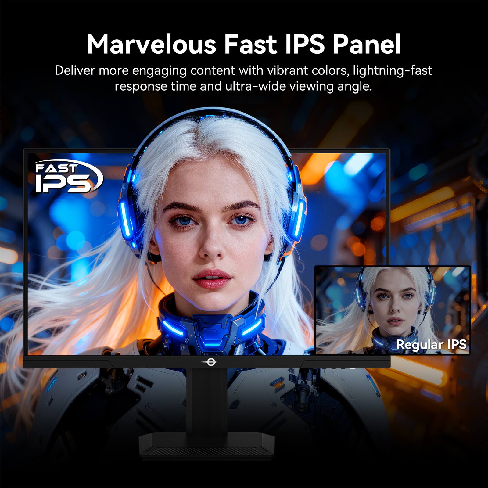 Marvelous Fast IPS Panel

Deliver more engaging content with vibrant colors, lightning-fast response time and ultra-wide viewing angle.

FAST IPS

Regular IPS