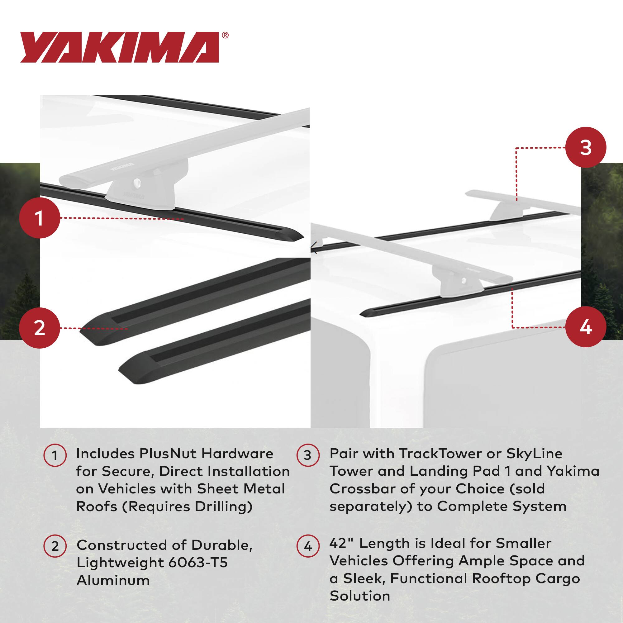 YAKIMA

1. Includes PlusNut Hardware for Secure, Direct Installation on Vehicles with Sheet Metal Roofs (Requires Drilling)
2. Constructed of Durable, Lightweight 6063-T5 Aluminum
3. Pair with TrackTower or SkyLine Tower and Landing Pad 1 and Yakima Crossbar of your Choice (sold separately) to Complete System
4. 42" Length is Ideal for Smaller Vehicles Offering Ample Space and a Sleek, Functional Rooftop Cargo Solution