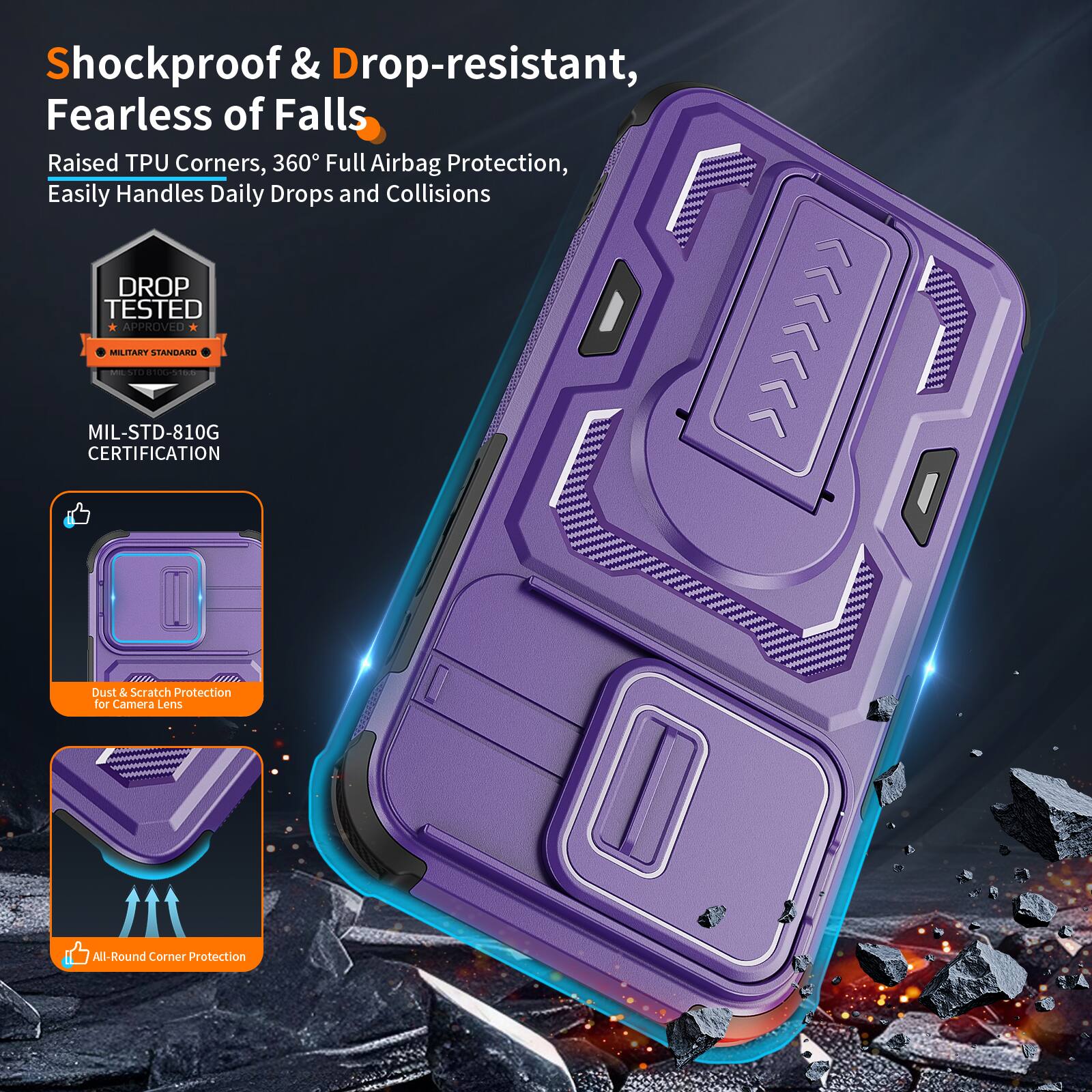 Shockproof & Drop-resistant, Fearless of Falls  
Raised TPU Corners, 360° Full Airbag Protection, Easily Handles Daily Drops and Collisions  
DROP TESTED APPROVED MILITARY STANDARD | MIL-STD-810G CERTIFICATION  
Dust & Scratch Protection for Camera Lens  
All-Round Corner Protection