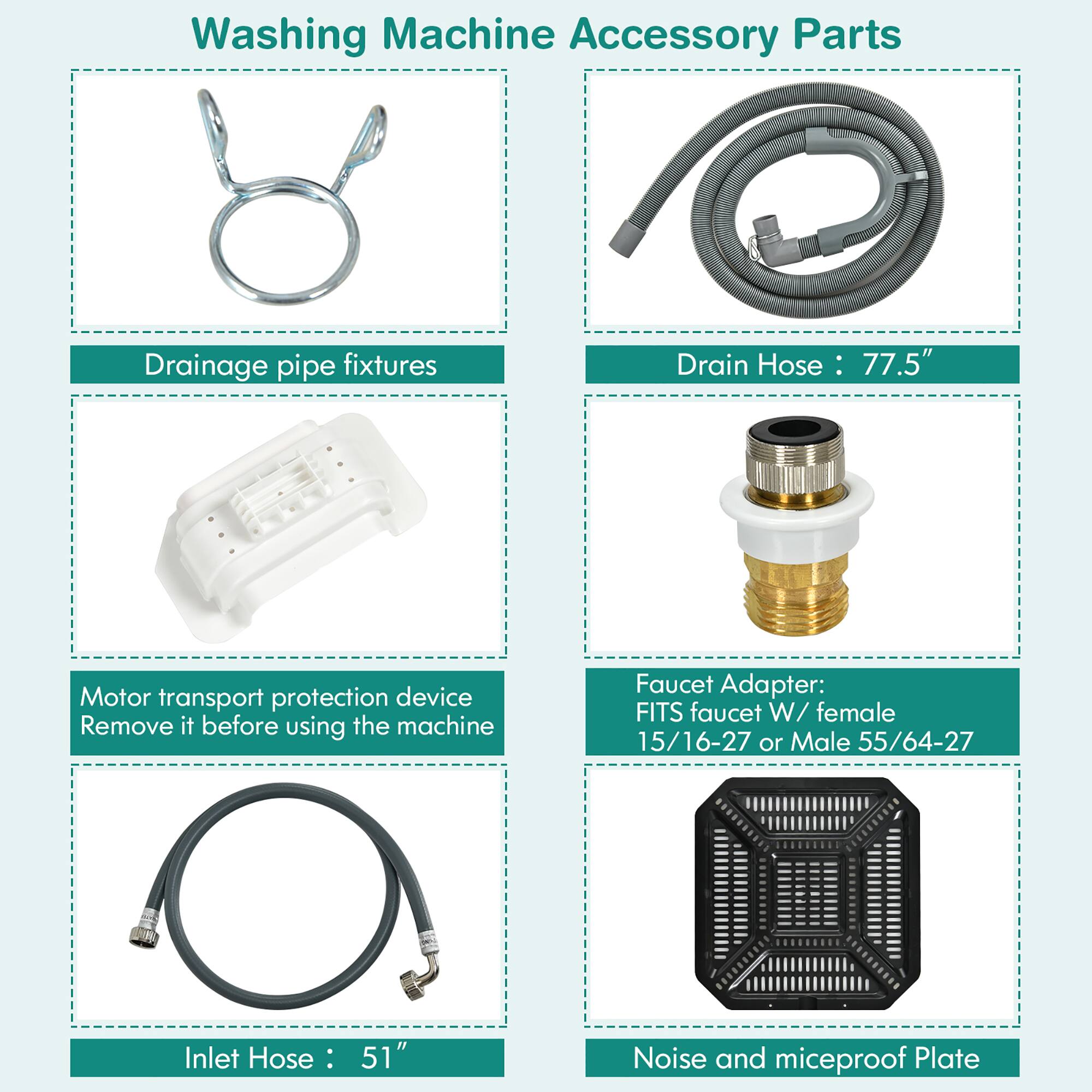 Washing Machine Accessory Parts:
1. Drainage Pipe Fixtures
2. Drain Hose: 77.5"
3. Motor Transport Protection Device
4. Faucet Adapter: FITS faucet W/ female 15/16-27 or Male 55/64-27
5. Inlet Hose: 51"
6. Noise and miceproof Plate