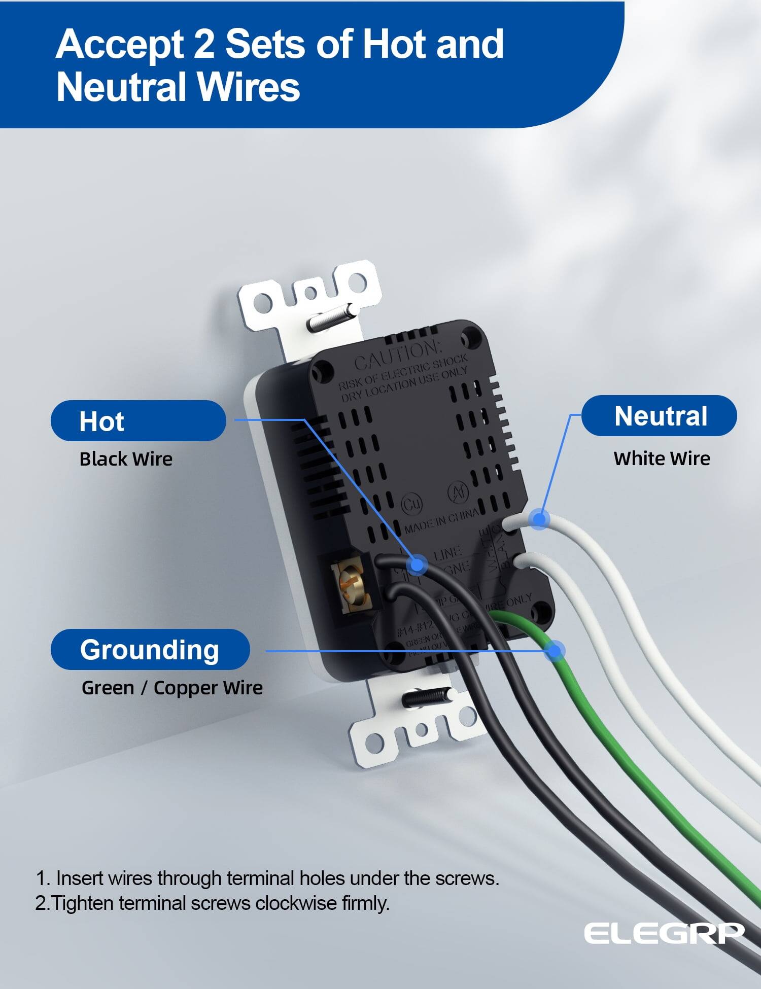 Accept 2 Sets of Hot and Neutral Wires

Hot  
Black Wire

Neutral  
White Wire

Grounding  
Green / Copper Wire

1. Insert wires through terminal holes under the screws.  
2. Tighten terminal screws clockwise firmly.  

CAUTION: ELECTRIC SHOCK RISK OF USE ONLY  
MADE IN CHINA  
LINE GNG  
#14-#12  
ELEGRR
