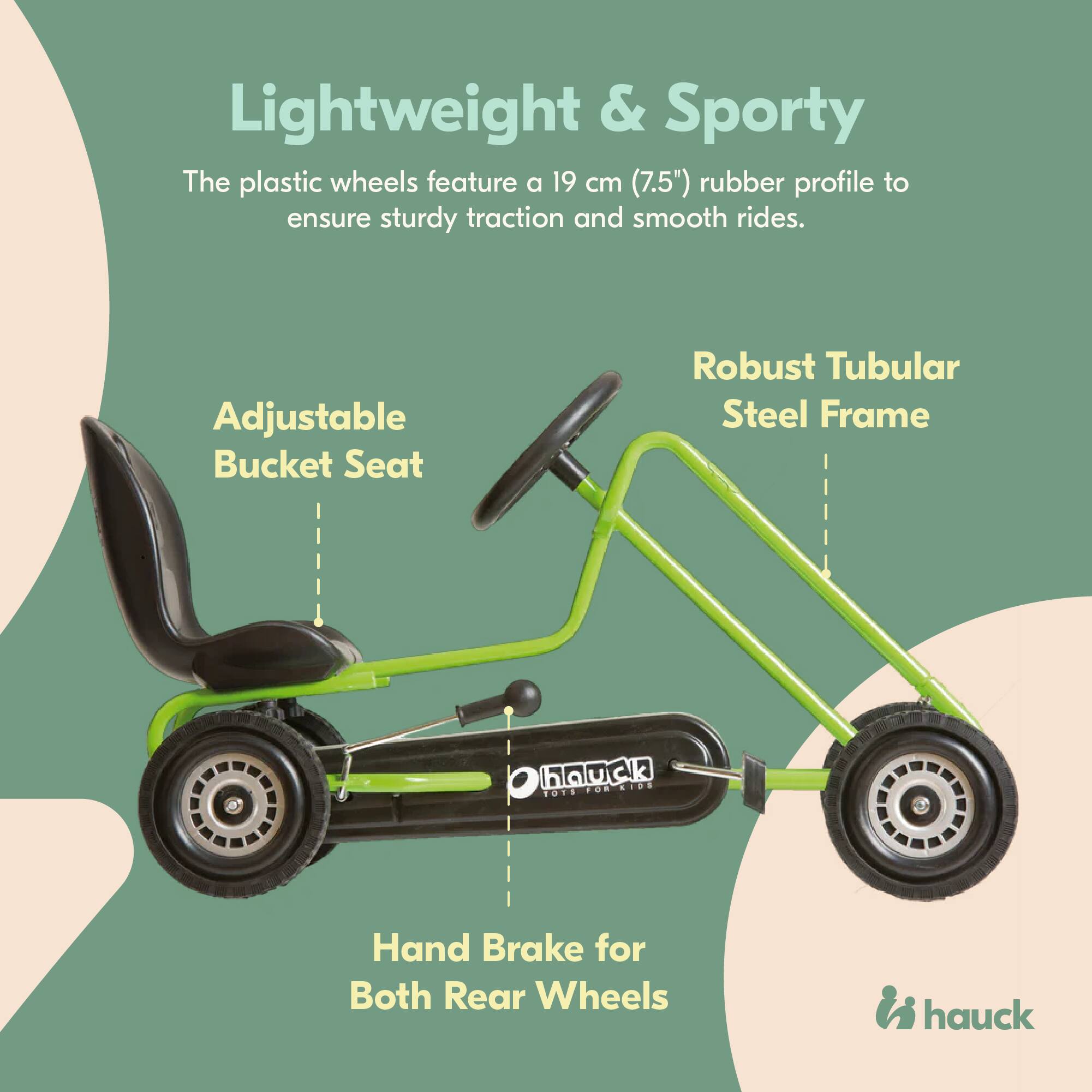 Lightweight & Sporty  
The plastic wheels feature a 19 cm (7.5") rubber profile to ensure sturdy traction and smooth rides.  

Adjustable Bucket Seat  

Robust Tubular Steel Frame  

Hand Brake for Both Rear Wheels  

hauck
