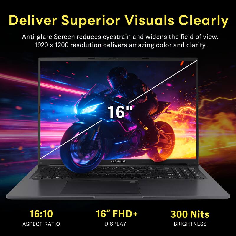 Deliver Superior Visuals Clearly

Anti-glare Screen reduces eyestrain and widens the field of view. 1920 x 1200 resolution delivers amazing color and clarity.

16" ASUS Vivobook

16:10 ASPECT-RATIO

16" FHD+ DISPLAY

300 Nits BRIGHTNESS