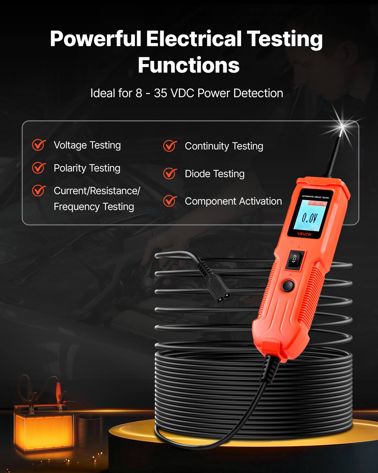 Powerful Electrical Testing Functions  
Ideal for 8 - 35 VDC Power Detection  
Voltage Testing  
Continuity Testing  
Polarity Testing  
Current/Resistance/ Frequency Testing  
Diode Testing  
Component Activation  

- VEVOR