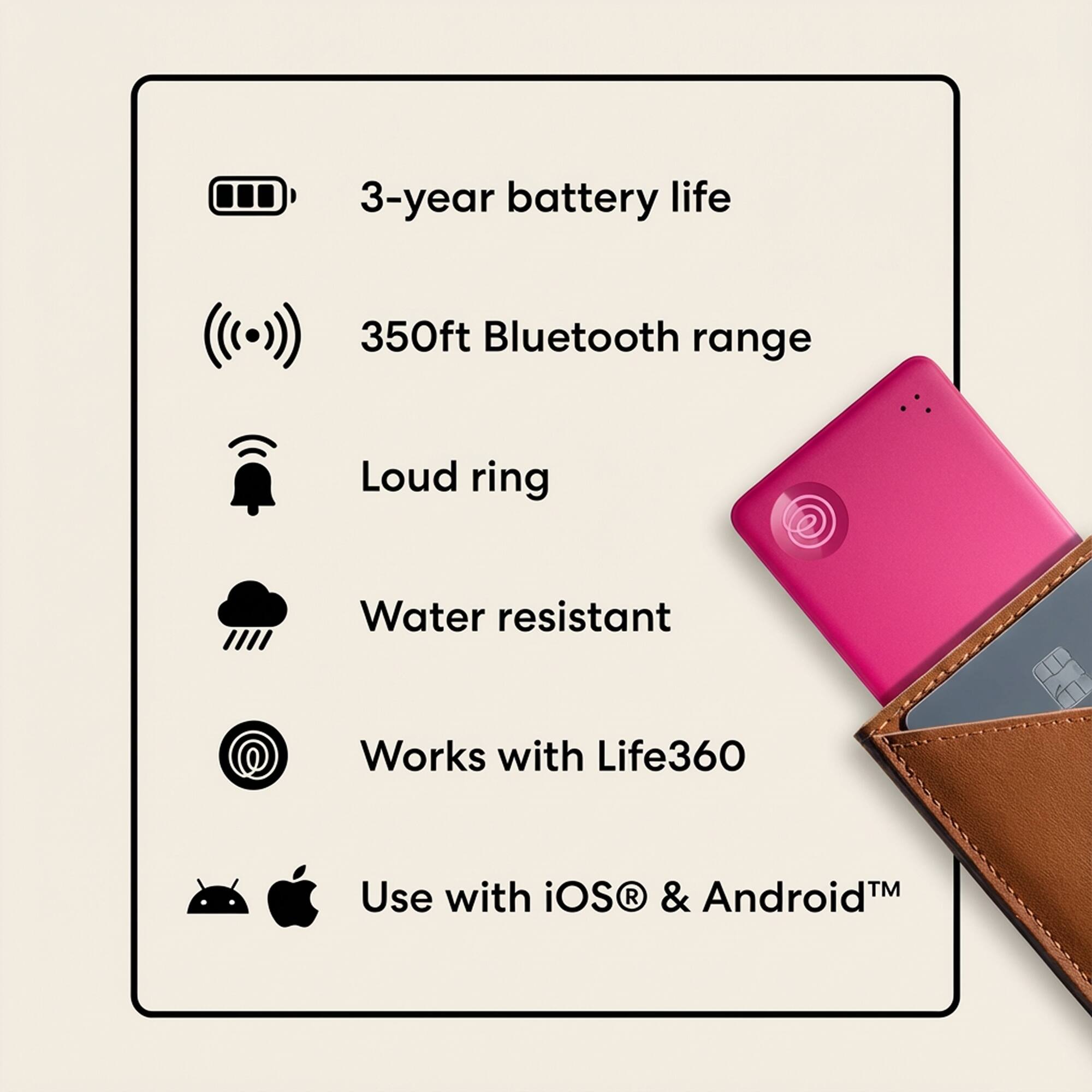 3-year battery life  
350ft Bluetooth range  
Loud ring  
Water resistant  
Works with Life360  
Use with iOS & Android