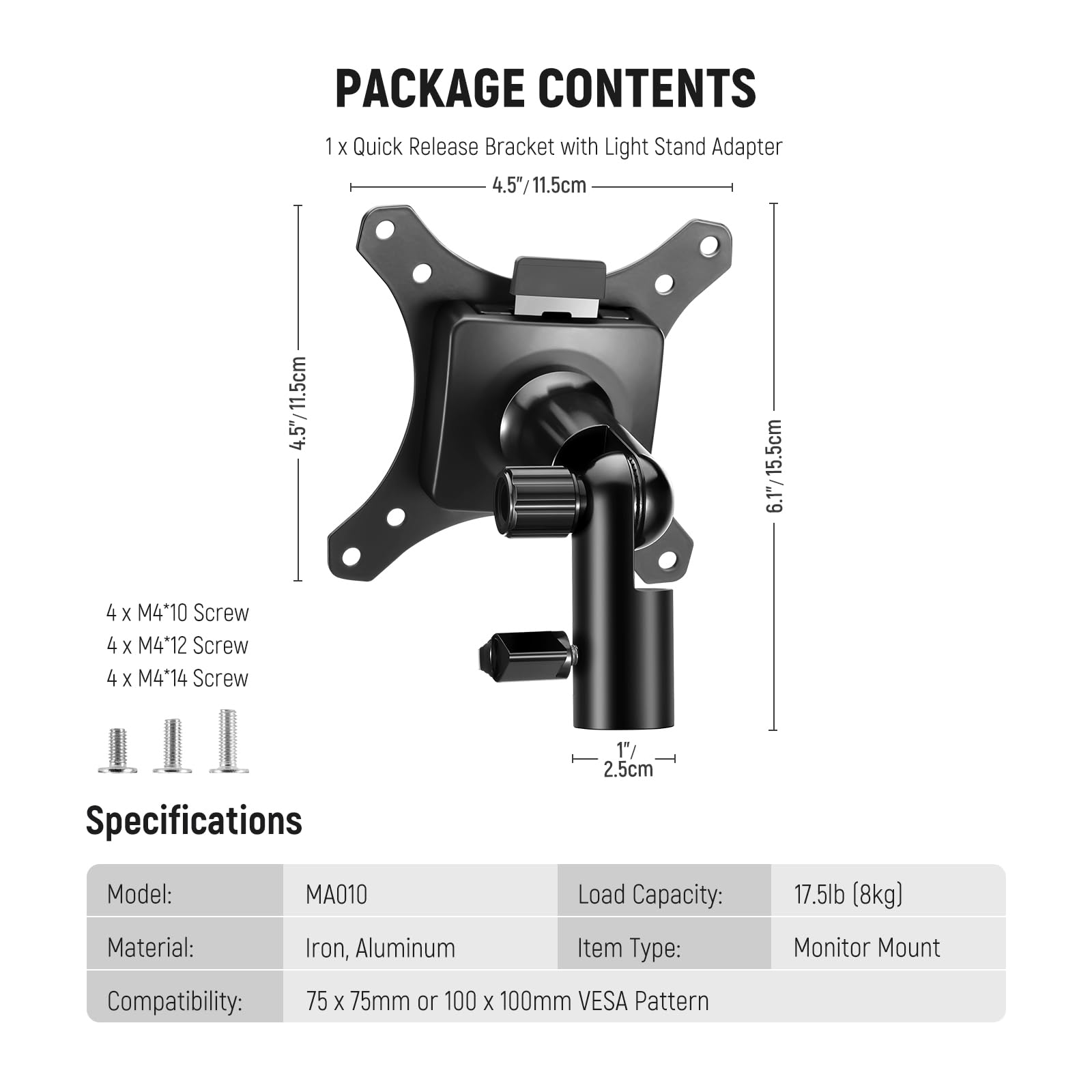 PACKAGE CONTENTS  
1 x Quick Release Bracket with Light Stand Adapter  
4.5"/11.5cm  
6.1"/15.5cm  
4 x M4*10 Screw  
4 x M4*12 Screw  
4 x M4*14 Screw  

Specifications  
Model: MA010  
Material: Iron, Aluminum  
Load Capacity: 17.5lb (8kg)  
Item Type: Monitor Mount  
Compatibility: 75 x 75mm or 100 x 100mm VESA Pattern