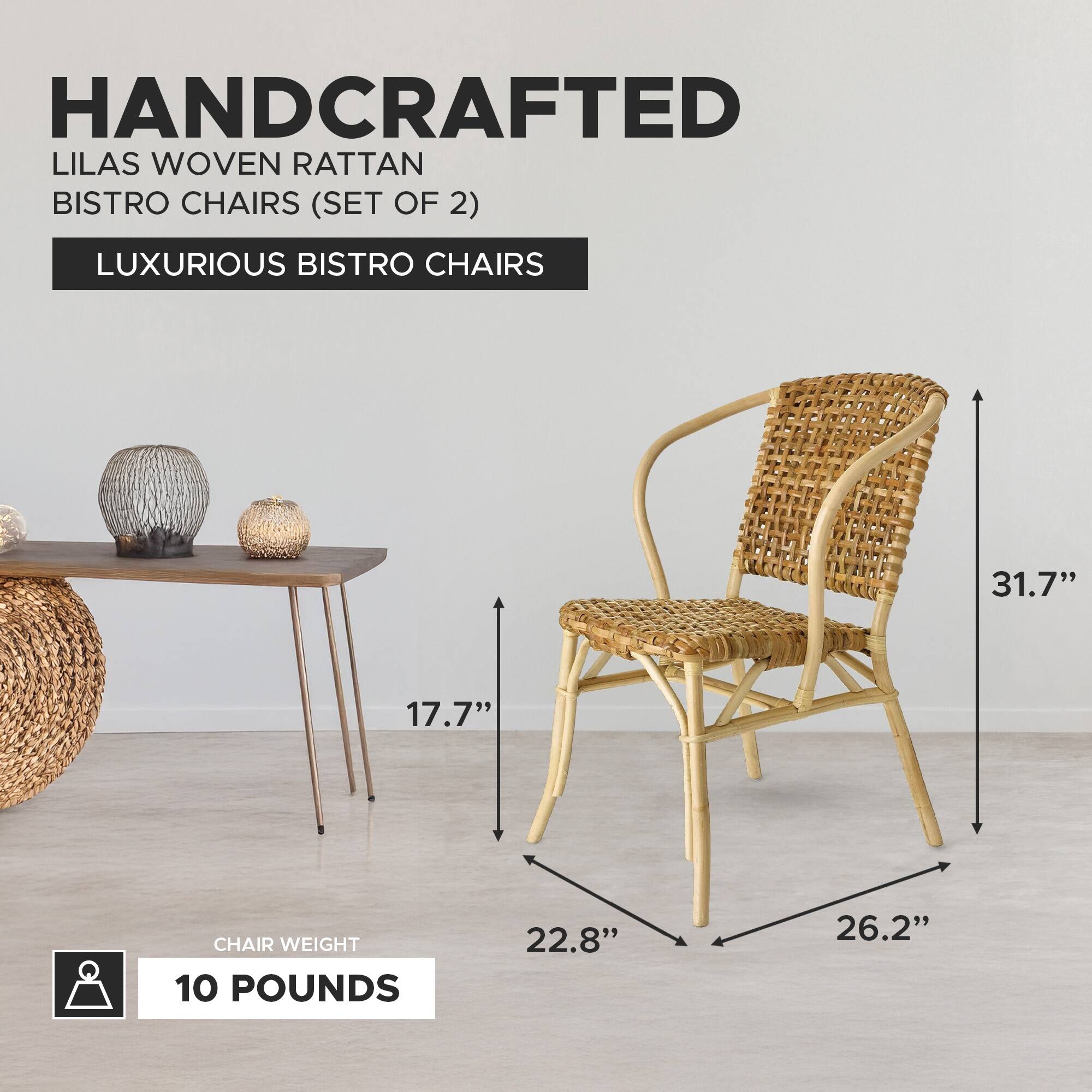 HANDCRAFTED LILAS WOVEN RATTAN BISTRO CHAIRS (SET OF 2)  
LUXURIOUS BISTRO CHAIRS  

- HEIGHT: 31.7"  
- WIDTH: 26.2"  
- DEPTH: 22.8"  
- SEAT HEIGHT: 17.7"  
- CHAIR WEIGHT: 10 POUNDS