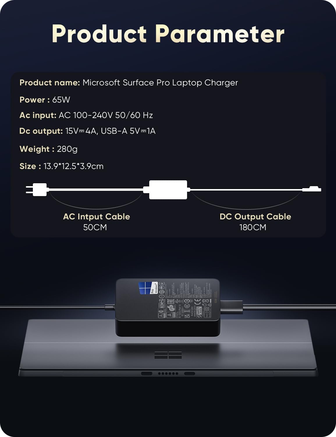 Product Parameter  
Product name: Microsoft Surface Pro Laptop Charger  
Power: 65W  
Ac input: AC 100-240V 50/60 Hz  
Dc output: 15V=4A, USB-A 5V=1A  
Weight: 280g  
Size: 13.9*12.5*3.9cm  
AC Input Cable: 50CM  
DC Output Cable: 180CM