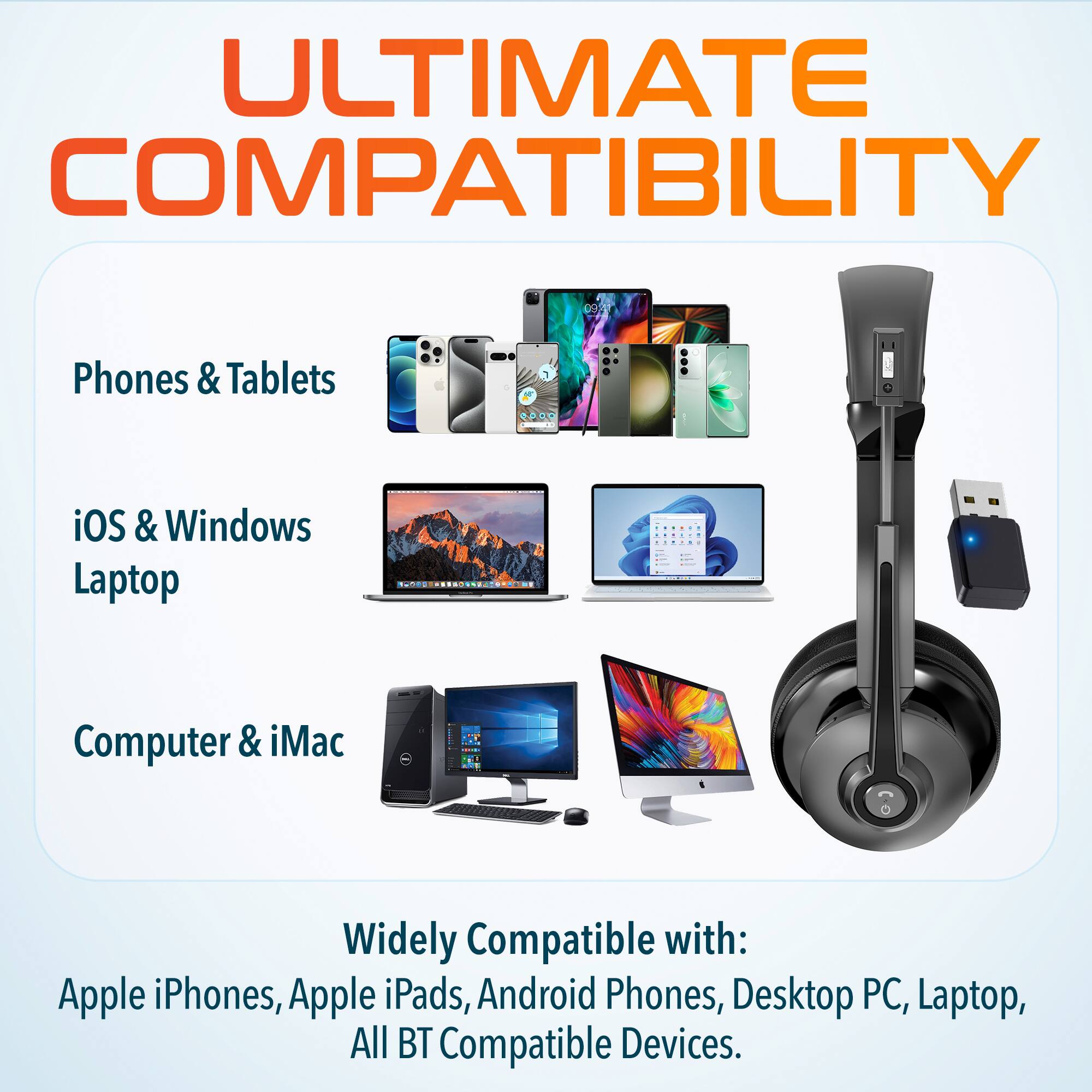 ULTIMATE COMPATIBILITY
Phones & Tablets
iOS & Windows Laptop
Computer & iMac
Widely Compatible with:
Apple iPhones, Apple iPads, Android Phones, Desktop PC, Laptop, All BT Compatible Devices.