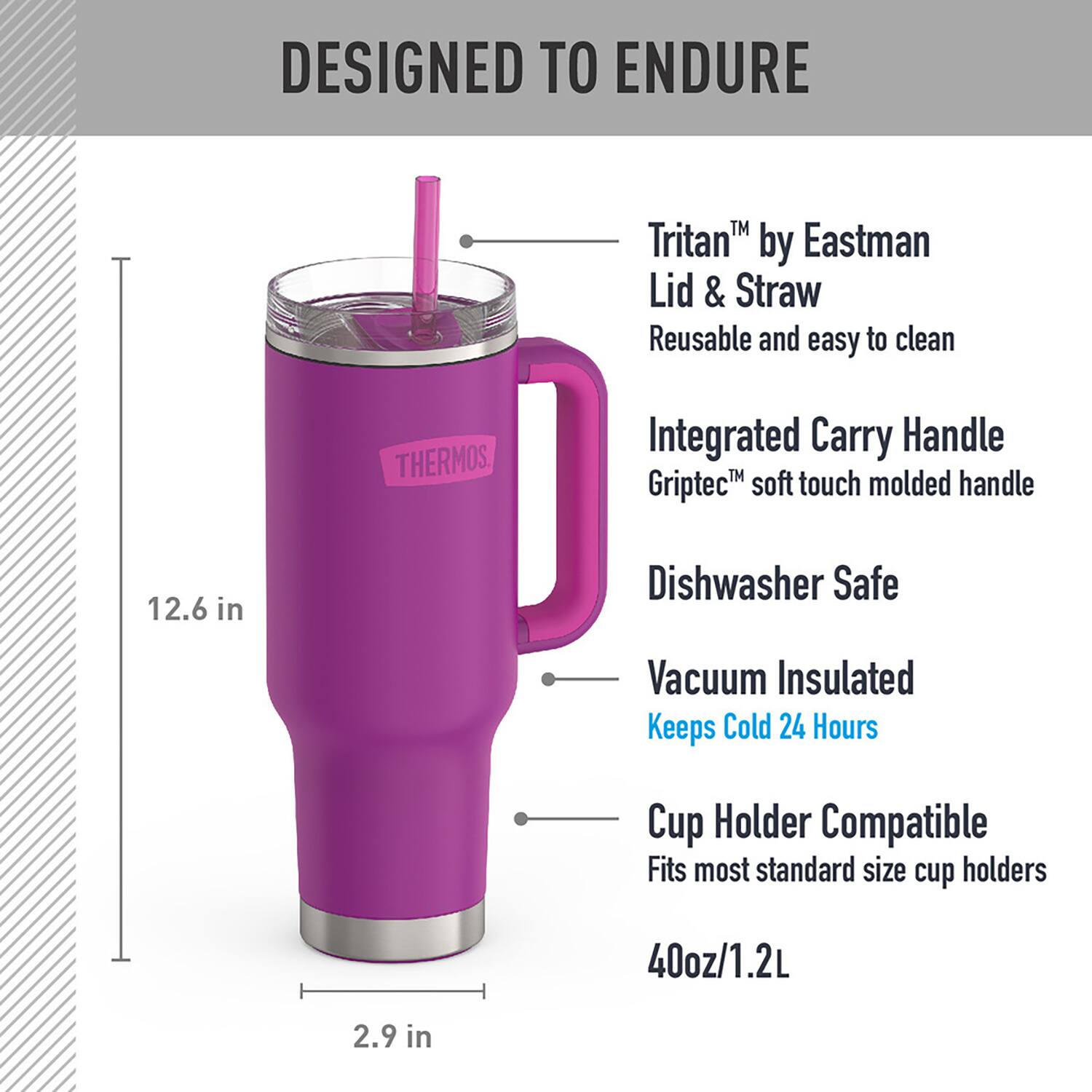 DESIGNED TO ENDURE

- Tritan™ by Eastman Lid & Straw
  - Reusable and easy to clean

- Integrated Carry Handle
  - Griptec™ soft touch molded handle

- Dishwasher Safe

- Vacuum Insulated
  - Keeps Cold 24 Hours

- Cup Holder Compatible
  - Fits most standard size cup holders

- 40oz/1.2L

- 12.6 in

- 2.9 in