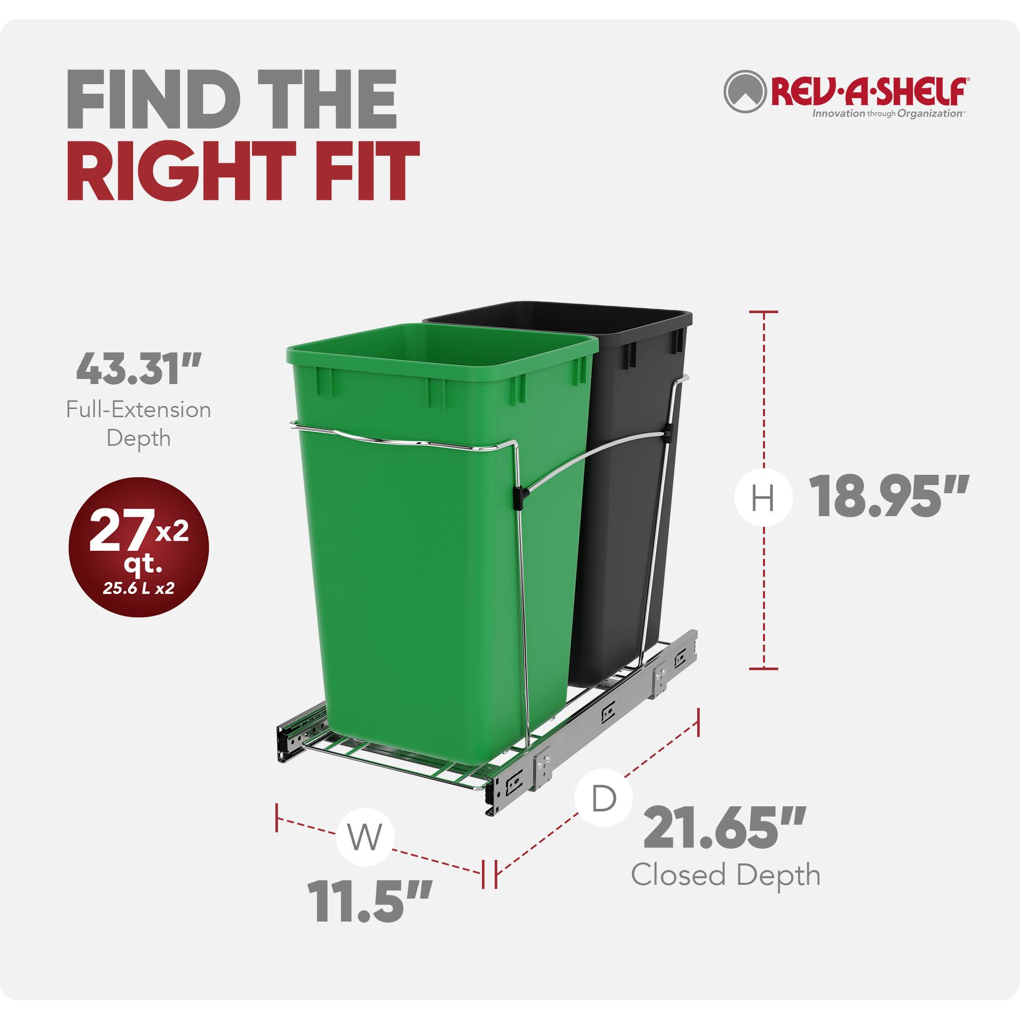 FIND THE RIGHT FIT

REV-A-SHELF  
Innovation through Organization

43.31" Full-Extension Depth  
27 x 2 qt. (25.6 L x 2)  
18.95" H  
11.5" W  
21.65" Closed Depth