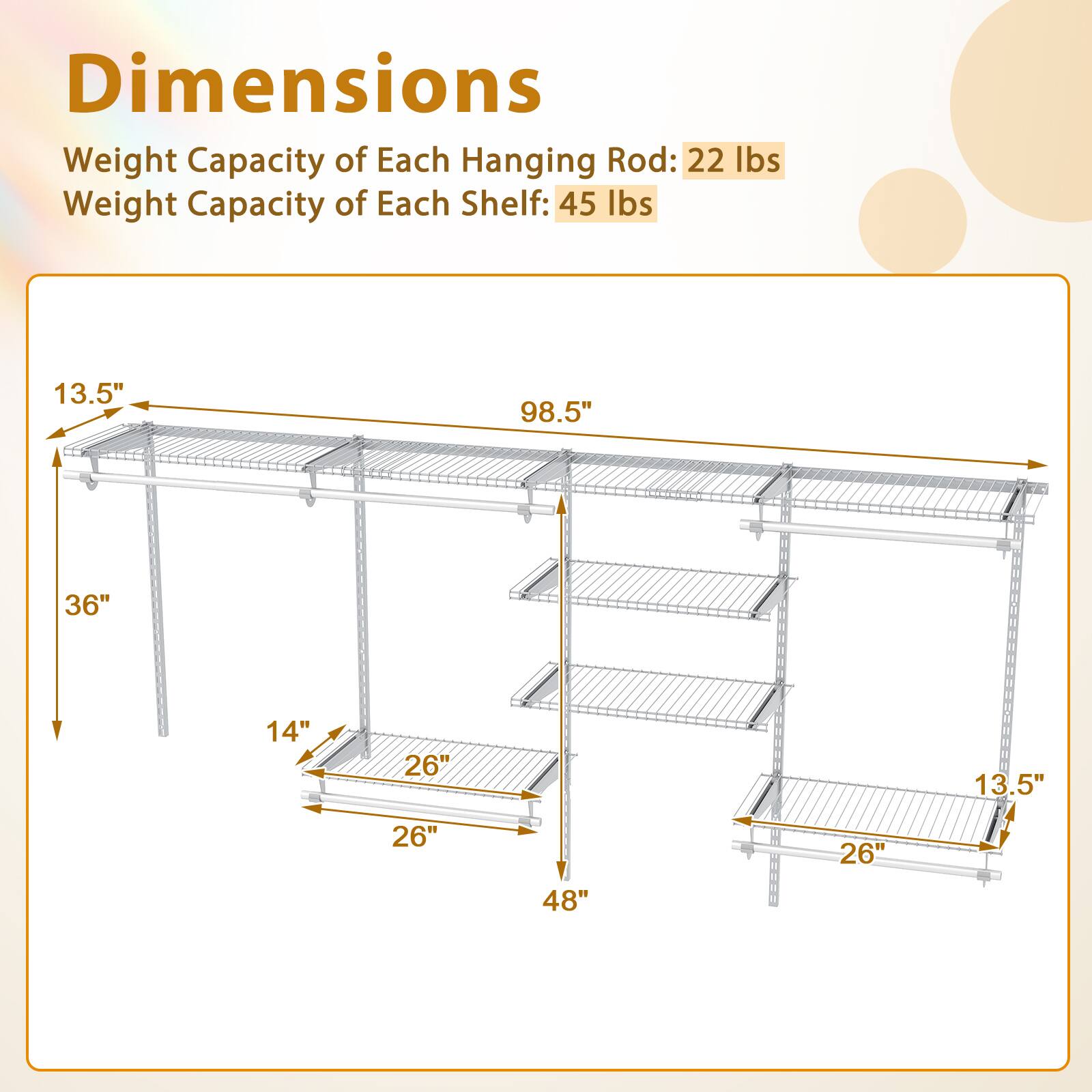Dimensions  
Weight Capacity of Each Hanging Rod: 22 lbs  
Weight Capacity of Each Shelf: 45 lbs  

13.5"  
98.5"  
36"  
14"  
26"  
13.5"  
26"  
26"  
48"