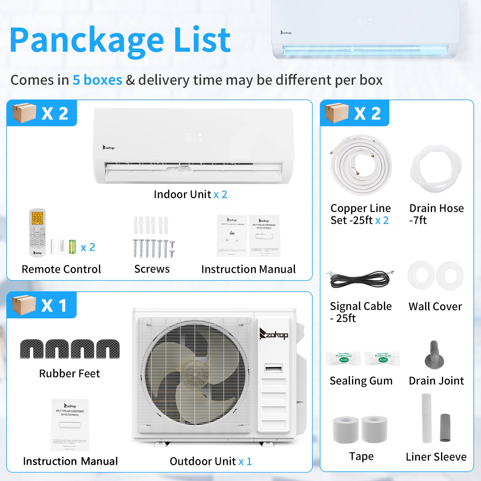 619 Package List  
Comes in 5 boxes & delivery time may be different per box  

X 2  
Indoor Unit x 2  
Remote Control x 2  
Screws  
Instruction Manual  

X 2  
Copper Line Set - 25ft x 2  
Drain Hose - 7ft  

X 1  
Rubber Feet  
Instruction Manual  
Outdoor Unit x 1  

Signal Cable - 25ft  
Wall Cover  
Sealing Gum  
Drain Joint  
Tape  
Liner Sleeve
