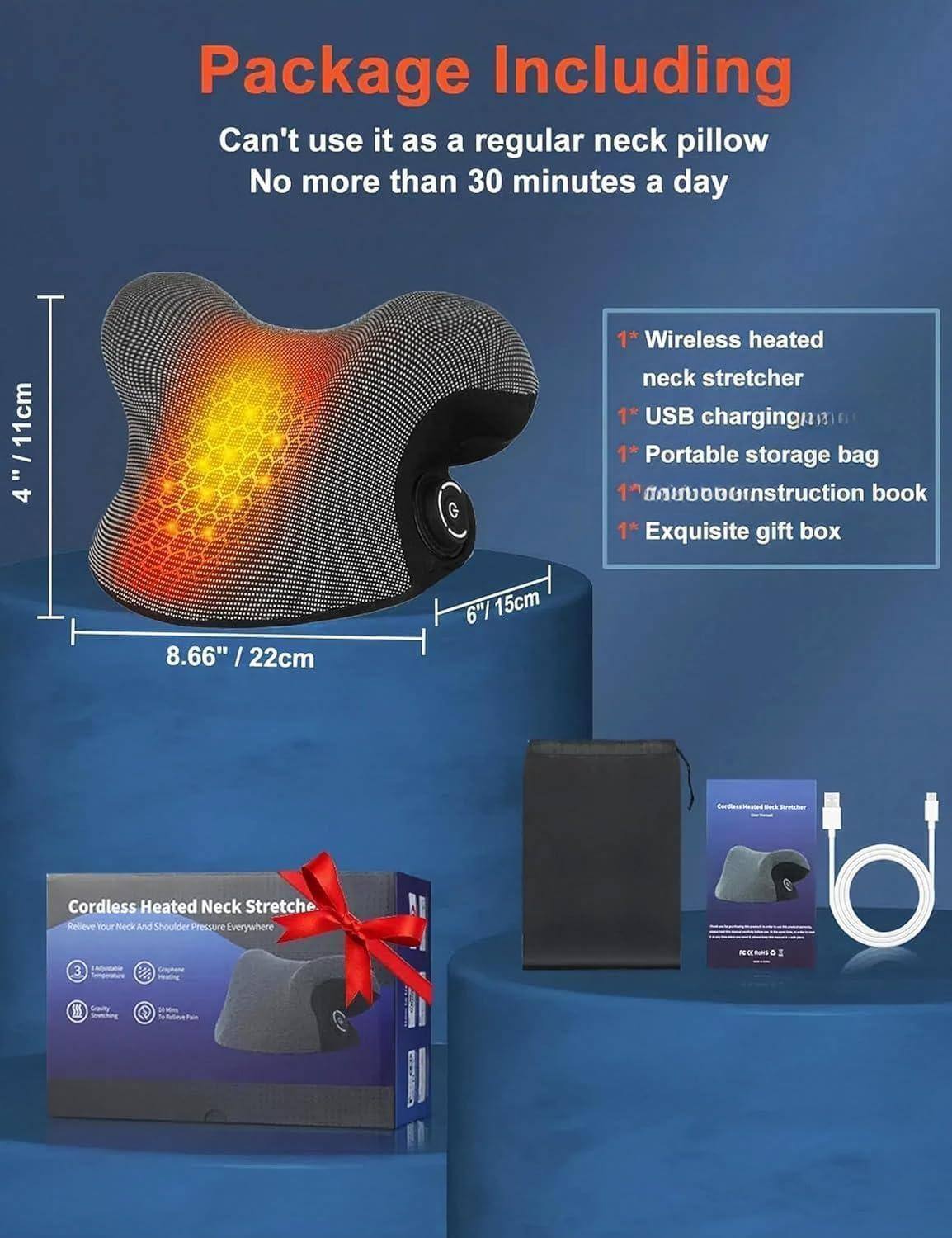 Package Including

Can't use it as a regular neck pillow  
No more than 30 minutes a day

- 1* Wireless heated neck stretcher  
- 1* USB charging  
- 1* Portable storage bag  
- 1* Instruction book  
- 1* Exquisite gift box  

Dimensions:  
- 4" / 11cm  
- 8.66" / 22cm  
- 6" / 15cm  

Cordless Heated Neck Stretcher  
Relieve Your Neck And Shoulder Pressure Everywhere