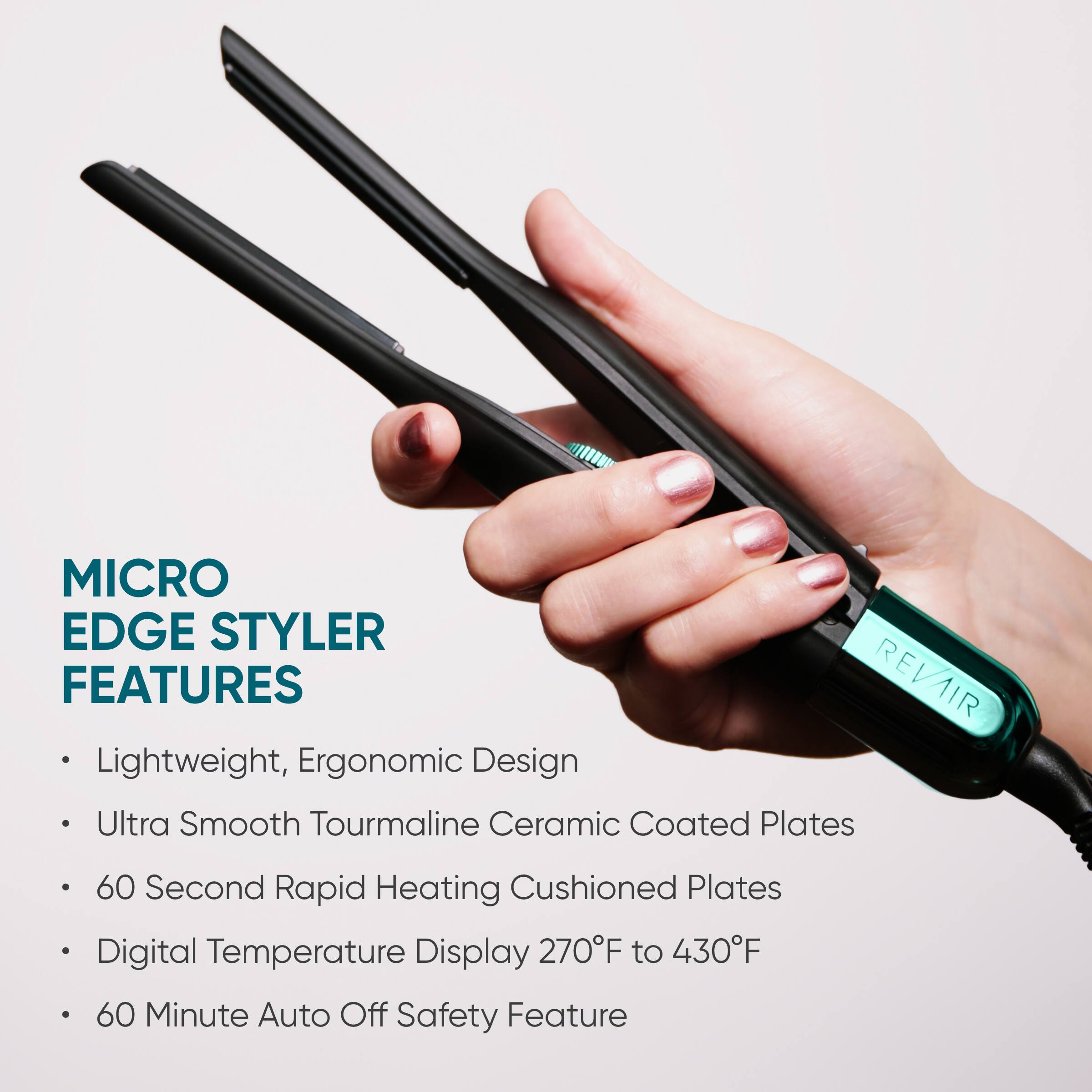 MICRO EDGE STYLER FEATURES

- Lightweight, Ergonomic Design
- Ultra Smooth Tourmaline Ceramic Coated Plates
- 60 Second Rapid Heating Cushioned Plates
- Digital Temperature Display 270°F to 430°F
- 60 Minute Auto Off Safety Feature
