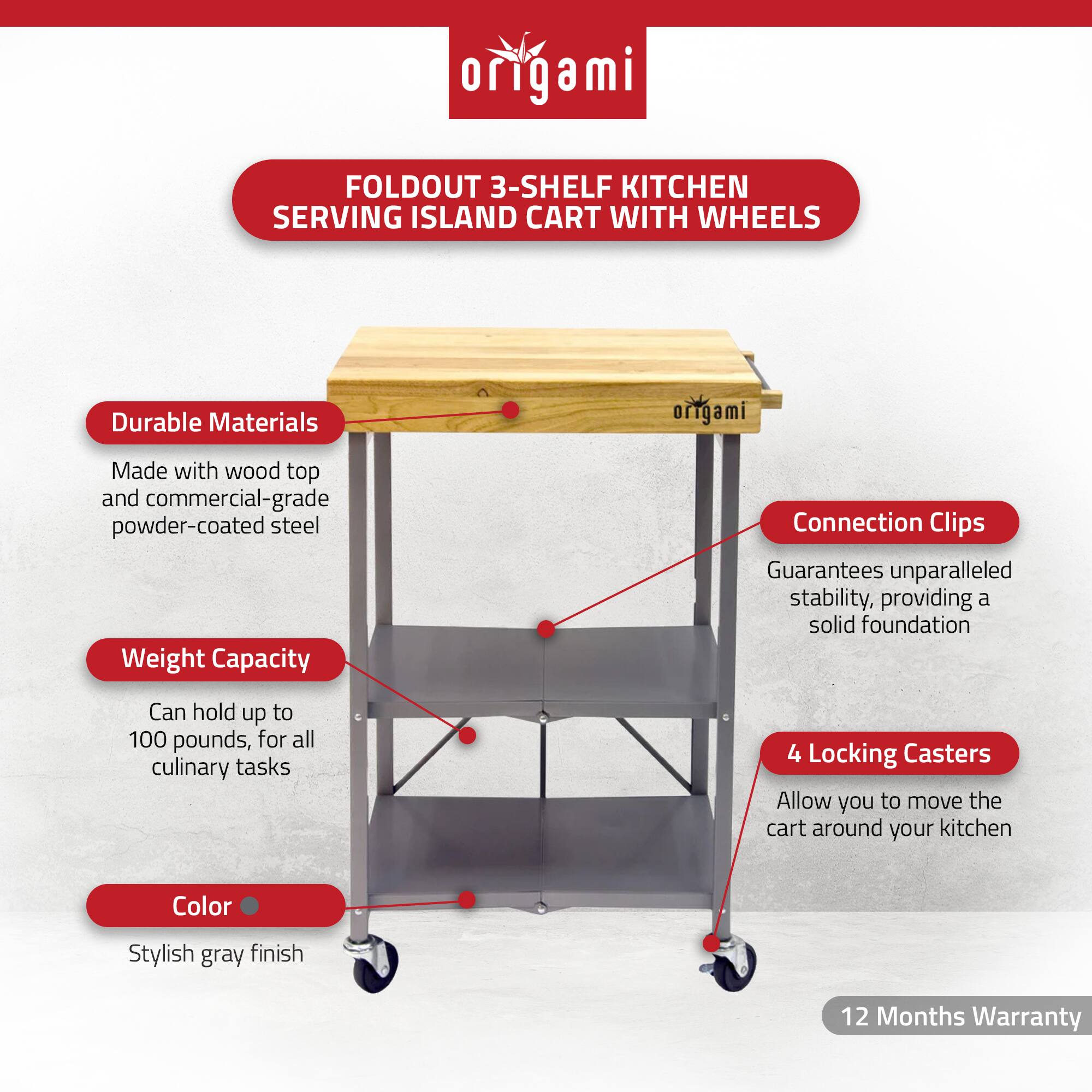 **Origami**

**FOLDOUT 3-SHELF KITCHEN SERVING ISLAND CART WITH WHEELS**

- **Durable Materials**
  - Made with wood top and commercial-grade powder-coated steel

- **Weight Capacity**
  - Can hold up to 100 pounds, for all culinary tasks

- **Color**
  - Stylish gray finish

- **Connection Clips**
  - Guarantees unparalleled stability, providing a solid foundation

- **4 Locking Casters**
  - Allow you to move the cart around your kitchen

- **12 Months Warranty**