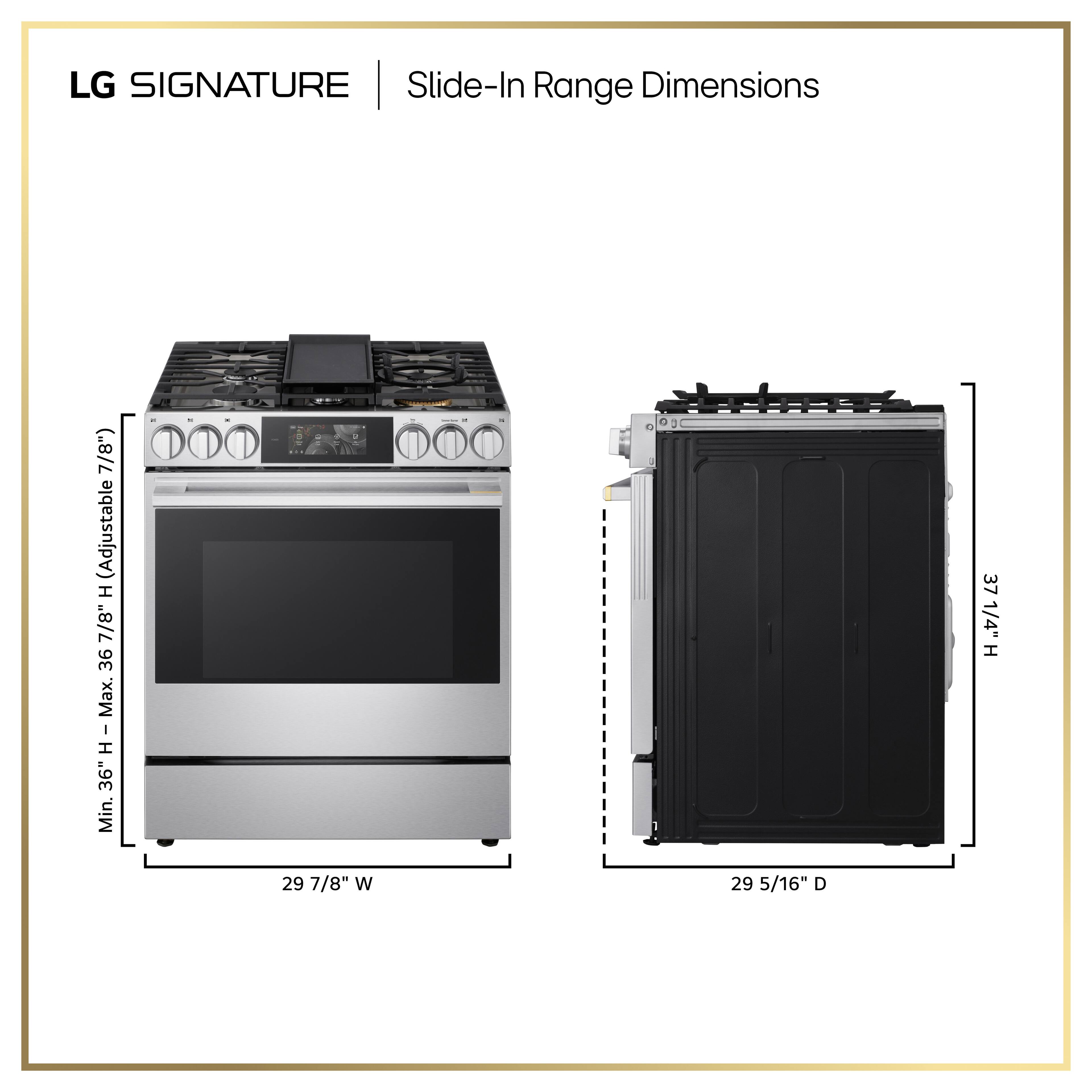 LG SIGNATURE | Slide-In Range Dimensions

- Height: Adjustable (7 7/8") Max. 36" Min. 36"
- Width: 29 7/8"
- Depth: 29 5/16"