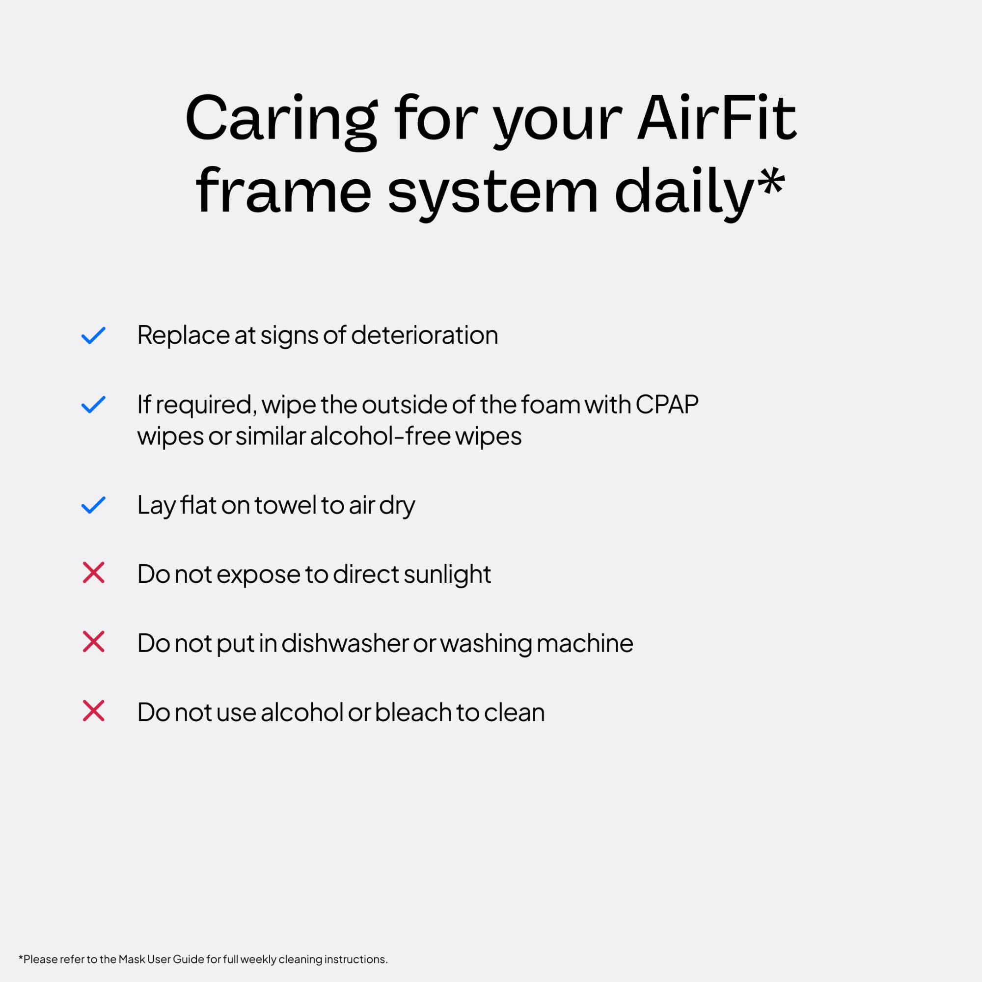 Caring for your AirFit frame system daily*

- Replace at signs of deterioration
- If required, wipe the outside of the foam with CPAP wipes or similar alcohol-free wipes
- Lay flat on towel to air dry
- Do not expose to direct sunlight
- Do not put in dishwasher or washing machine
- Do not use alcohol or bleach to clean

*Please refer to the Mask User Guide for full weekly cleaning instructions.