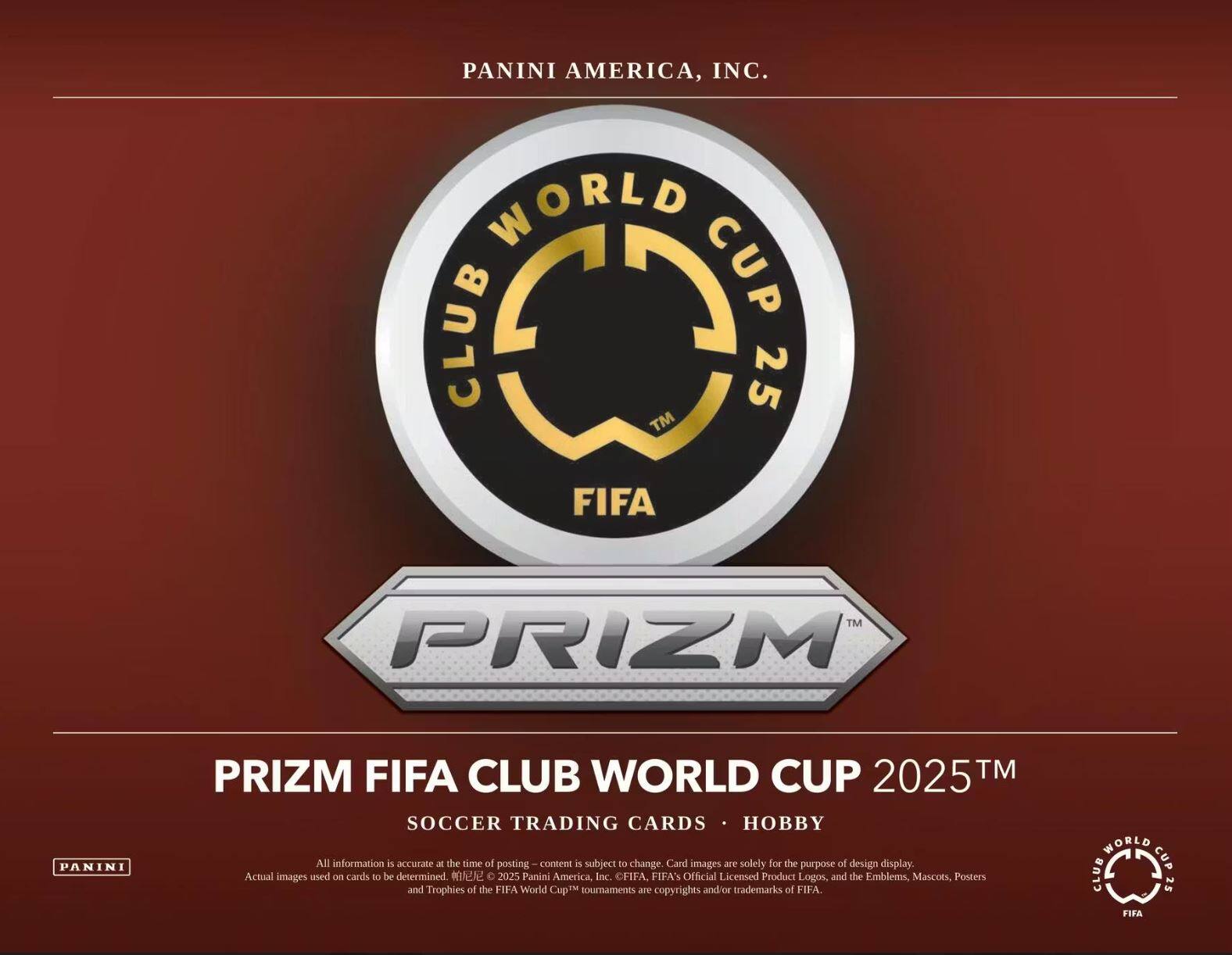 PANINI AMERICA, INC.  
WORLD CUP CLUB 25™ FIFA™ PRIZM PANINI PRIZM FIFA CLUB WORLD CUP 2025™ SOCCER TRADING CARDS HOBBY  

All information is accurate at the time of posting. Content is subject to change. Card images are solely for the purpose of design display. Actual images used on cards to be determined.  

© 2025 Panini America, Inc. FIFA™ Official Licensed Product Logos, and the Emblems, Mascots, Posters and Trophies of the FIFA World Cup™ tournaments are copyrights and/or trademarks of FIFA.  

WORLD CUP CLUB 25 FIFA