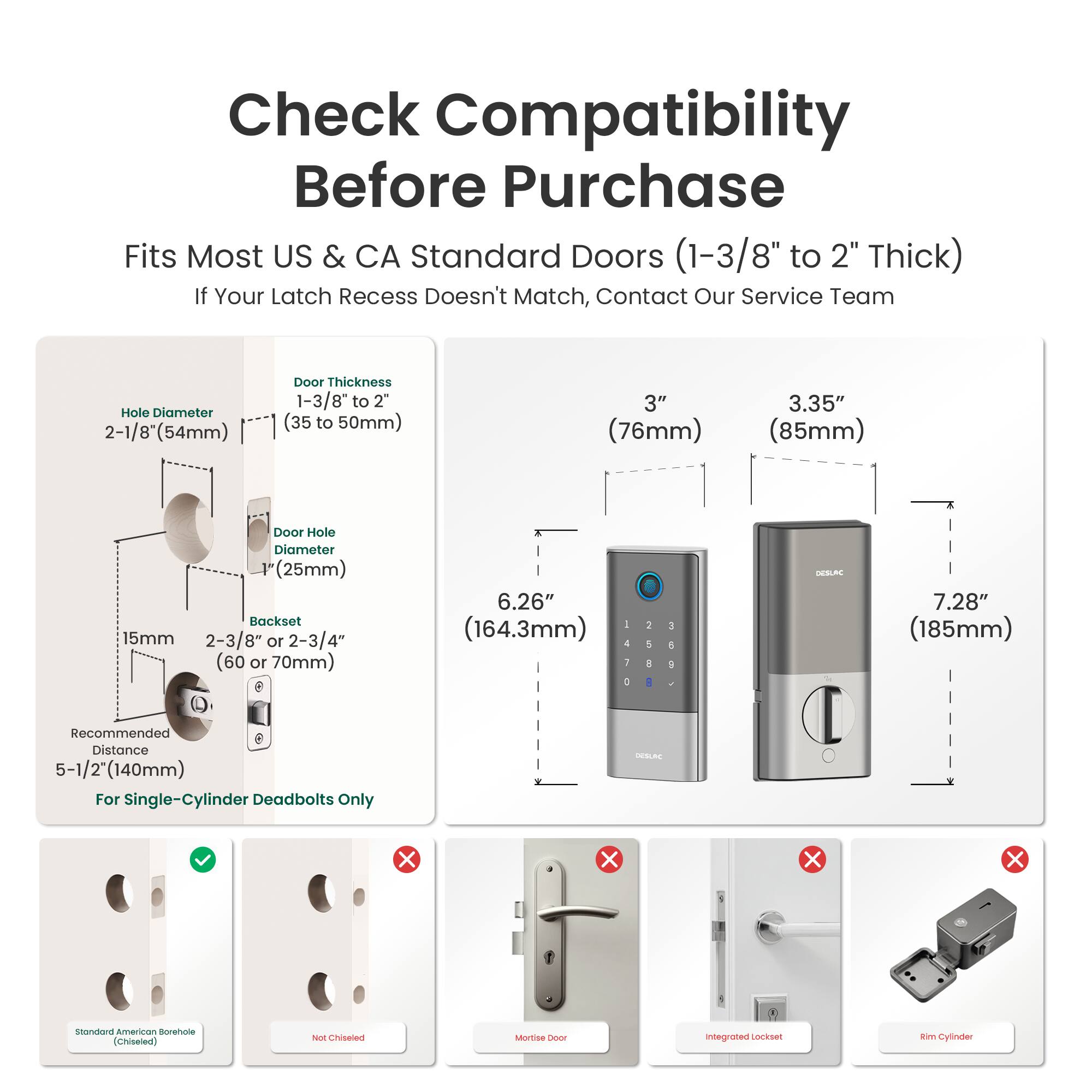 Check Compatibility Before Purchase

Fits Most US & CA Standard Doors (1-3/8" to 2" Thick)

If Your Latch Recess Doesn't Match, Contact Our Service Team

Hole Diameter: 2-1/8" (54mm)

Door Thickness: 1-3/8" to 2" (35 to 50mm)

3" (76mm)

3.35" (85mm)

Door Hole Diameter: 1" (25mm)

Backset: 15mm

2-3/8" or 2-3/4" (60 or 70mm)

6.26" (164.3mm)

7.28" (185mm)

Recommended Distance: 5-1/2" (140mm) For Single-Cylinder Deadbolts Only

Standard American Borehole (Chiseled)

Not Chiseled

Mortise

Integrated Lockset

Rim Cylinder