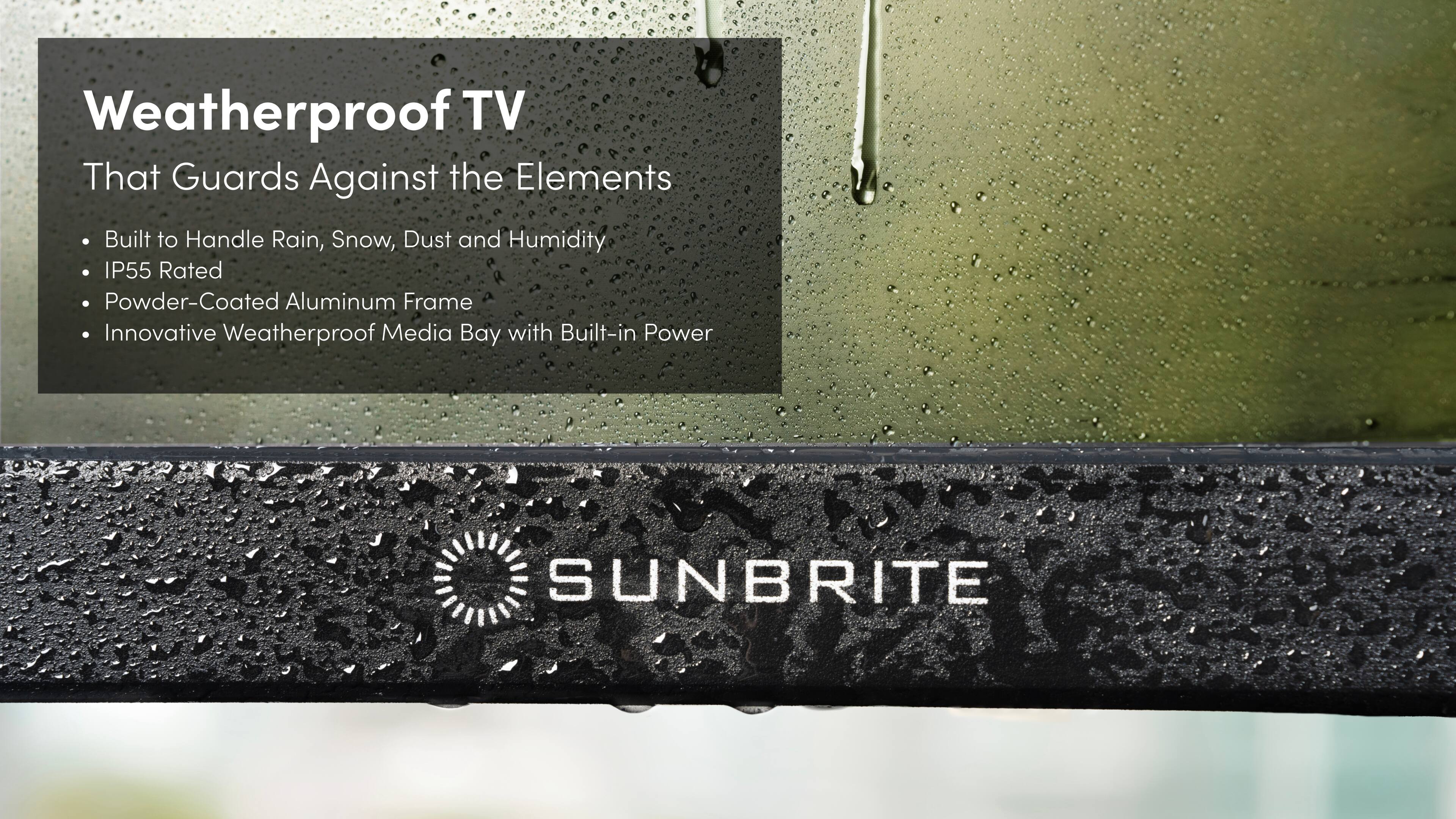 Weatherproof TV That Guards Against the Elements Built to Handle Rain, Snow, Dust and Humidity IP55 Rated Powder-Coated Aluminum Frame Innovative Weatherproof Media Bay with Built-in Power SUNBRITE