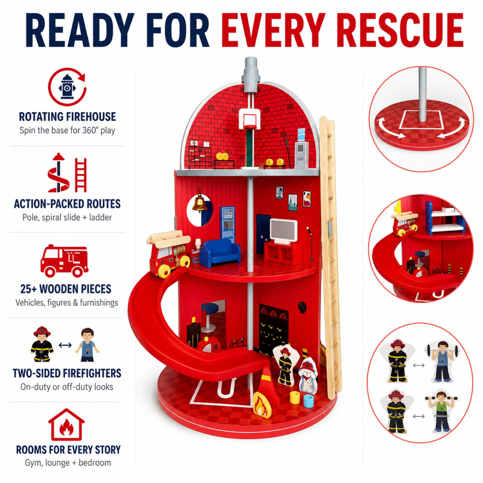 READY FOR EVERY RESCUE

ROTATING FIREHOUSE
Spin the base for 360° play

ACTION-PACKED ROUTES
Pole, spiral slide + ladder

25+ WOODEN PIECES
Vehicles, figures & furnishings

TWO-SIDED FIREFIGHTERS
On-duty or off-duty looks

ROOMS FOR EVERY STORY
Gym, lounge + bedroom