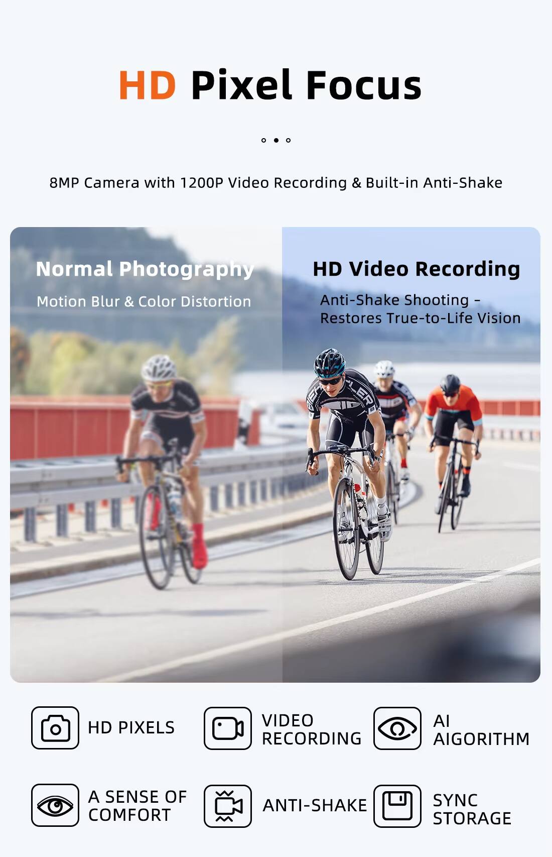 HD Pixel Focus

8MP Camera with 1200P Video Recording & Built-in Anti-Shake

Normal Photography
Motion Blur & Color Distortion

HD Video Recording
Anti-Shake Shooting - Restores True-to-Life Vision

HD PIXELS
VIDEO RECORDING
AI ALGORITHM
A SENSE OF COMFORT
ANTI-SHAKE
SYNC STORAGE