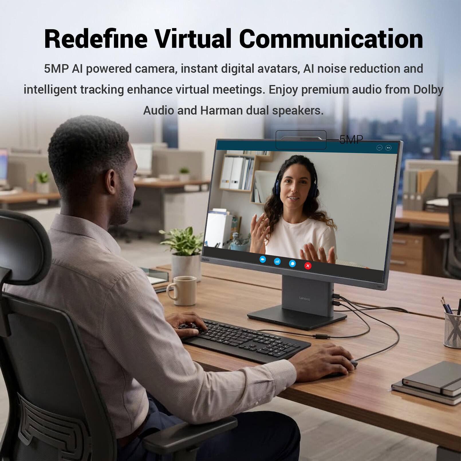 Redefine Virtual Communication

5MP AI powered camera, instant digital avatars, AI noise reduction and intelligent tracking enhance virtual meetings. Enjoy premium audio from Dolby Audio and Harman dual speakers.