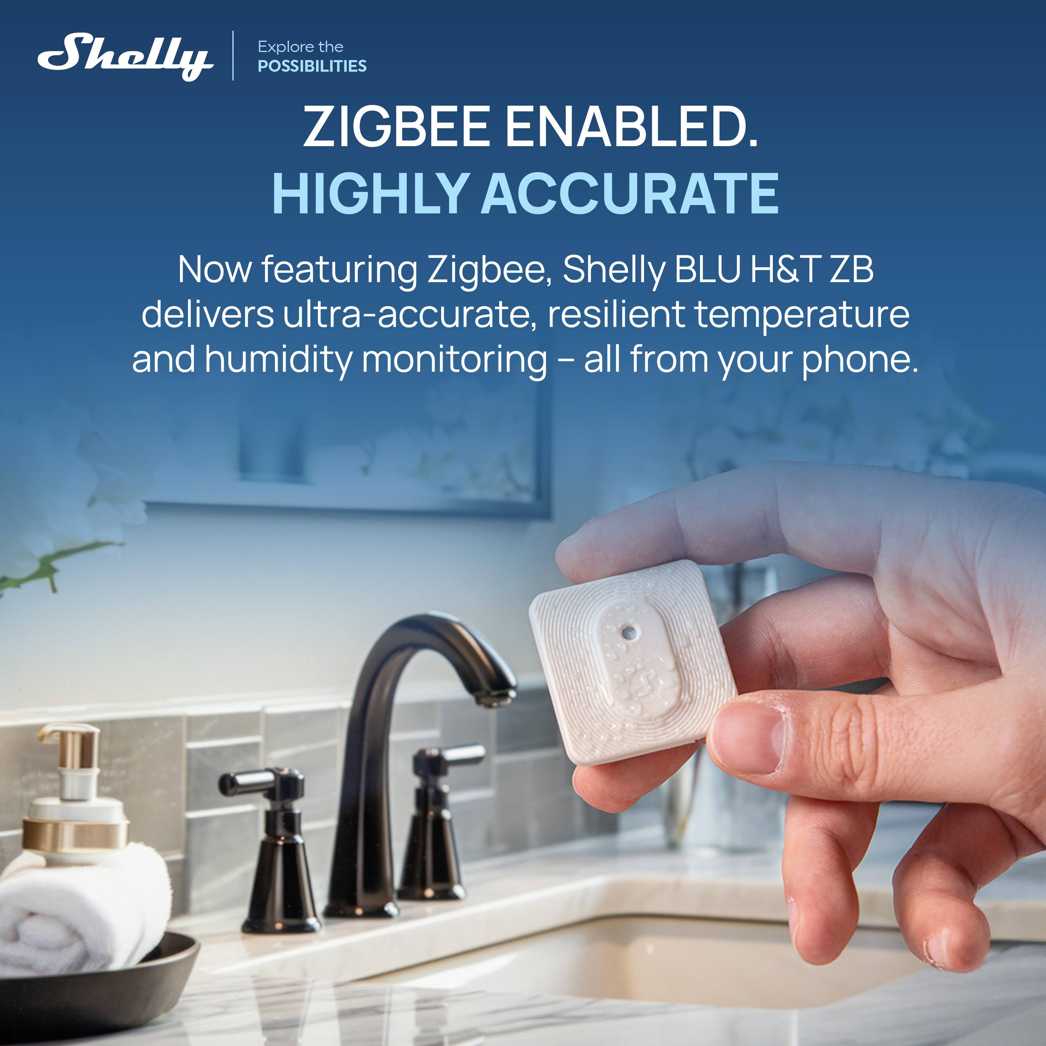 Explore the POSSIBILITIES  
ZIGBEE ENABLED.  
HIGHLY ACCURATE  

Now featuring Zigbee, Shelly BLU H&T ZB delivers ultra-accurate, resilient temperature and humidity monitoring – all from your phone.