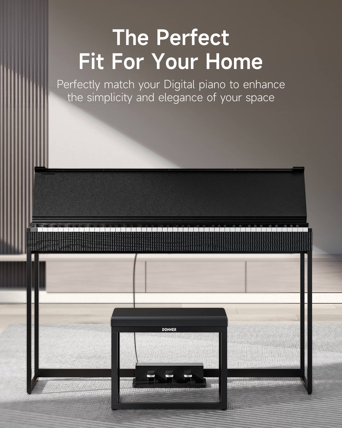 The Perfect Fit For Your Home

Perfectly match your Digital piano to enhance the simplicity and elegance of your space

DONNER
