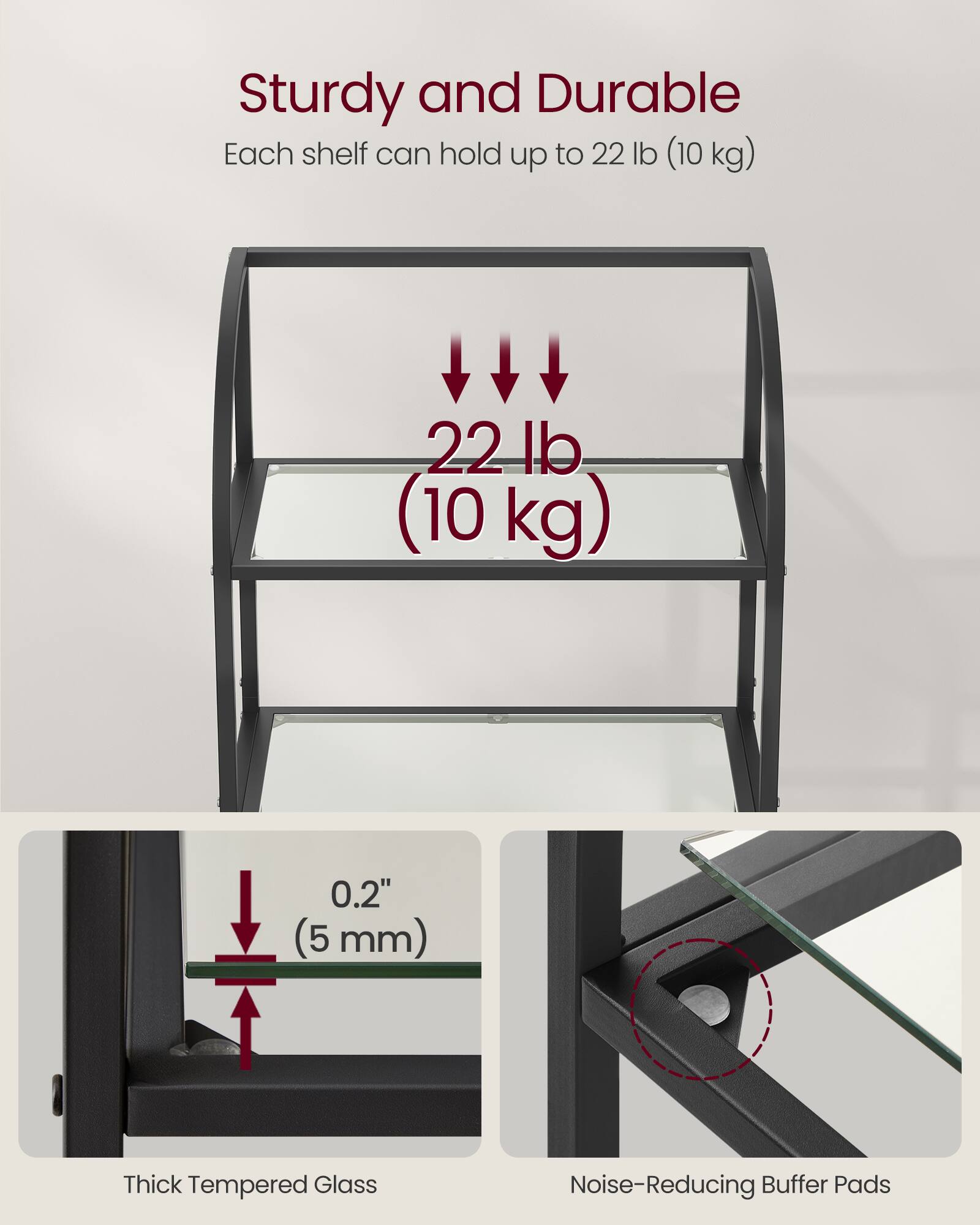 Sturdy and Durable  
Each shelf can hold up to 22 lb (10 kg)  

0.2" (5 mm) Thick Tempered Glass  
Noise-Reducing Buffer Pads