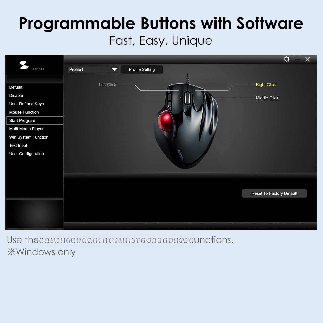 Programmable Buttons with Software  
Fast, Easy, Unique  

Profile1  
Profile Setting  

Default  
Disable  
User Defined Keys  
Mouse Function  
Start Program  
Multi-Media Player  
Win System Function  
Text Input  
User Configuration  

Left Click  
Right Click  
Middle Click  

Reset To Factory Default  

Use these functions.  
*Windows only