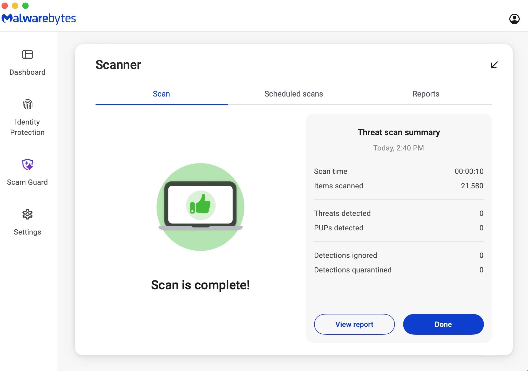 Malwarebytes Dashboard Scanner  
Scan Scheduled scans Reports Identity Protection Threat scan summary  
Today, 2:40 PM  
Scan time Items scanned 00:00:10 21,580  
Threats detected 0  
PUPs detected 0  
Detections ignored 0  
Detections quarantined 0  
Scan is complete!  
View report Done