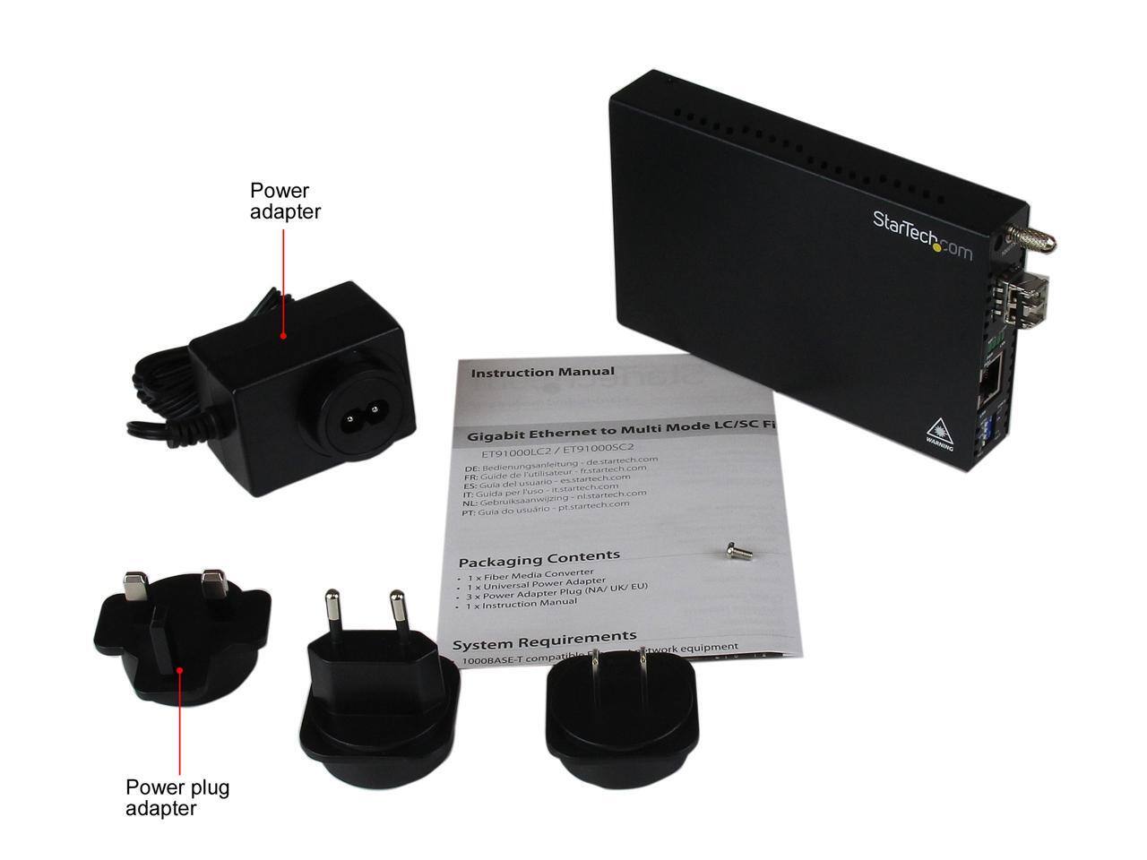 Power adapter  
StarTech.com  
Instruction Manual  
Mode LC/SC Fi Ethernet to Multi Gigabit 0005C2 ET91000LC2 de.startech.com DE: Bedienungsanleitung fr.startech.com FR: Guide de Futilisateur es.startech.com ES: Guia IT: Guida per Fuso ni.startech.com NC: Gebruiksaanwijzing pt.startech.com PT: Guia do usuario  

WARNING  
Packaging Contents  
Fiber Media Converter i x Adapter Universal Power EU) 1 x NA/ UK/ Adapter Plug u - Power 1 Instruction Manual  
System Requirements twork equipment 1000BASE-T compatible  
Power plug adapter