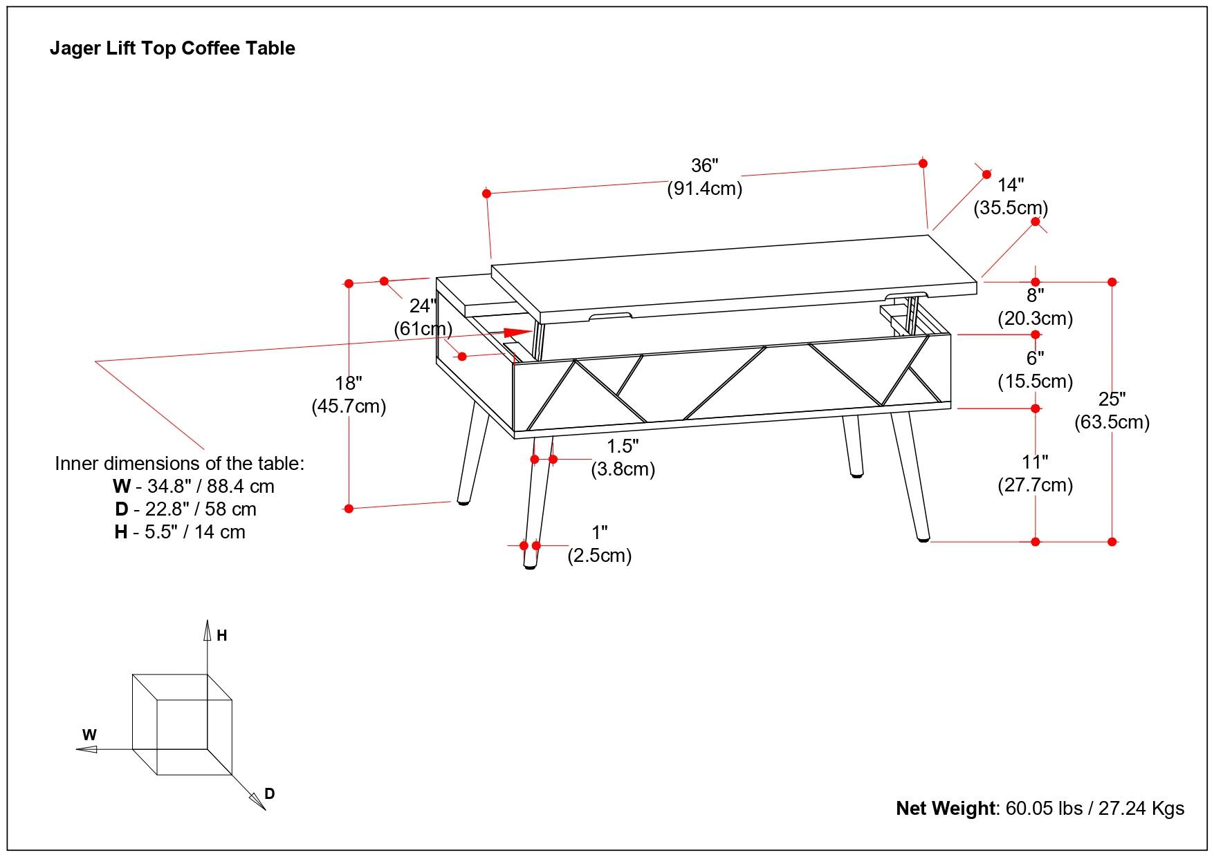Jager Lift Top Coffee Table

- 36" (91.4cm)
- 14" (35.5cm)
- 24" (61cm)
- 18" (45.7cm)
- 8" (20.3cm)
- 6" (15.5cm)
- 25" (63.5cm)
- 11" (27.7cm)
- 1.5" (3.8cm)
- 1" (2.5cm)

Inner dimensions of the table:
- W - 34.8" / 88.4 cm
- D - 22.8" / 58 cm
- H - 5.5" / 14 cm

Net Weight: 60.05 lbs / 27.24 Kgs