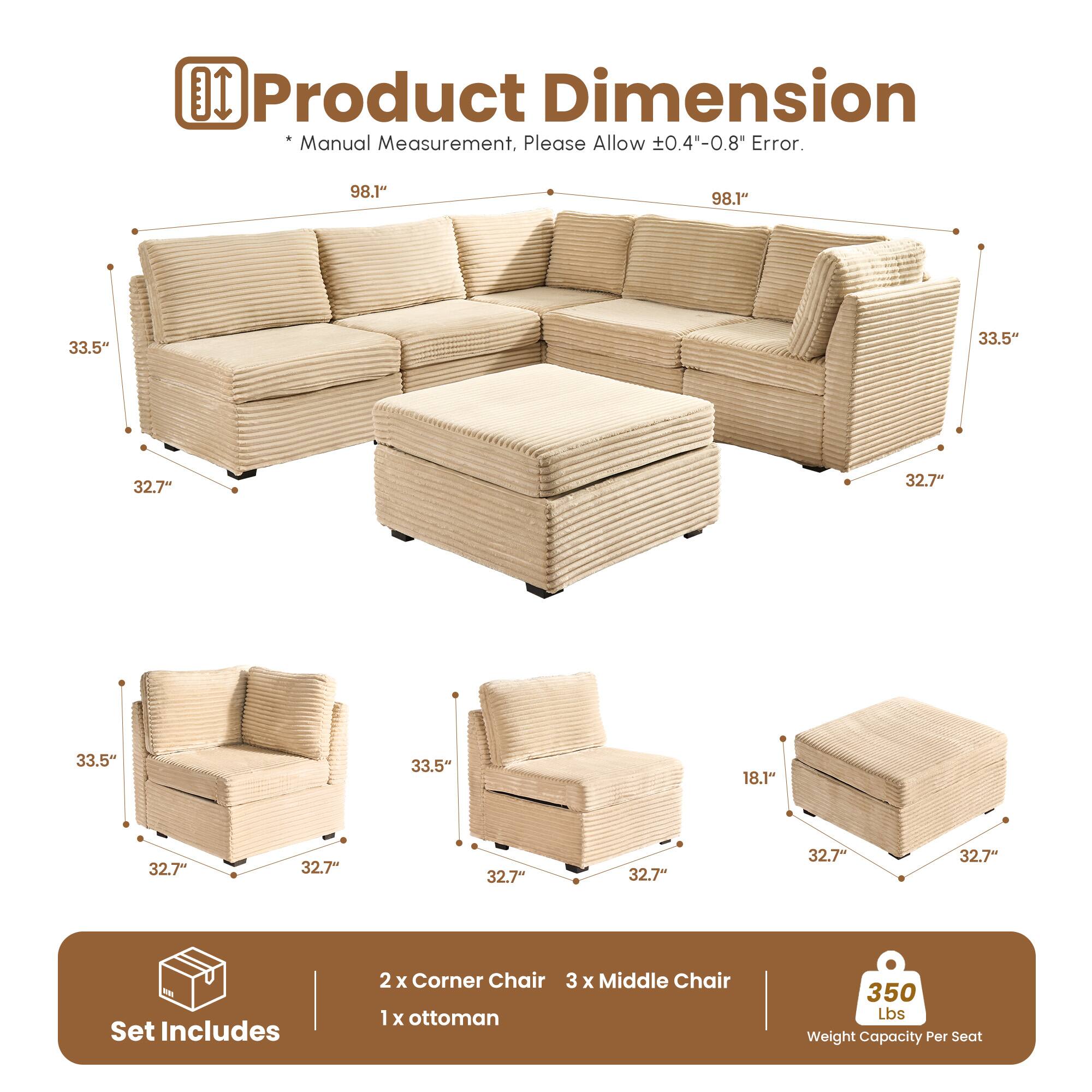**Product Dimension**

*Manual Measurement, Please Allow ±0.4"-0.8" Error.*

- 98.1" (Length)
- 33.5" (Height)
- 32.7" (Depth)
- 18.1" (Height of Ottoman)

**Set Includes**
- 2 x Corner Chair
- 3 x Middle Chair
- 1 x Ottoman

**Weight Capacity Per Seat**
- 350 Lbs