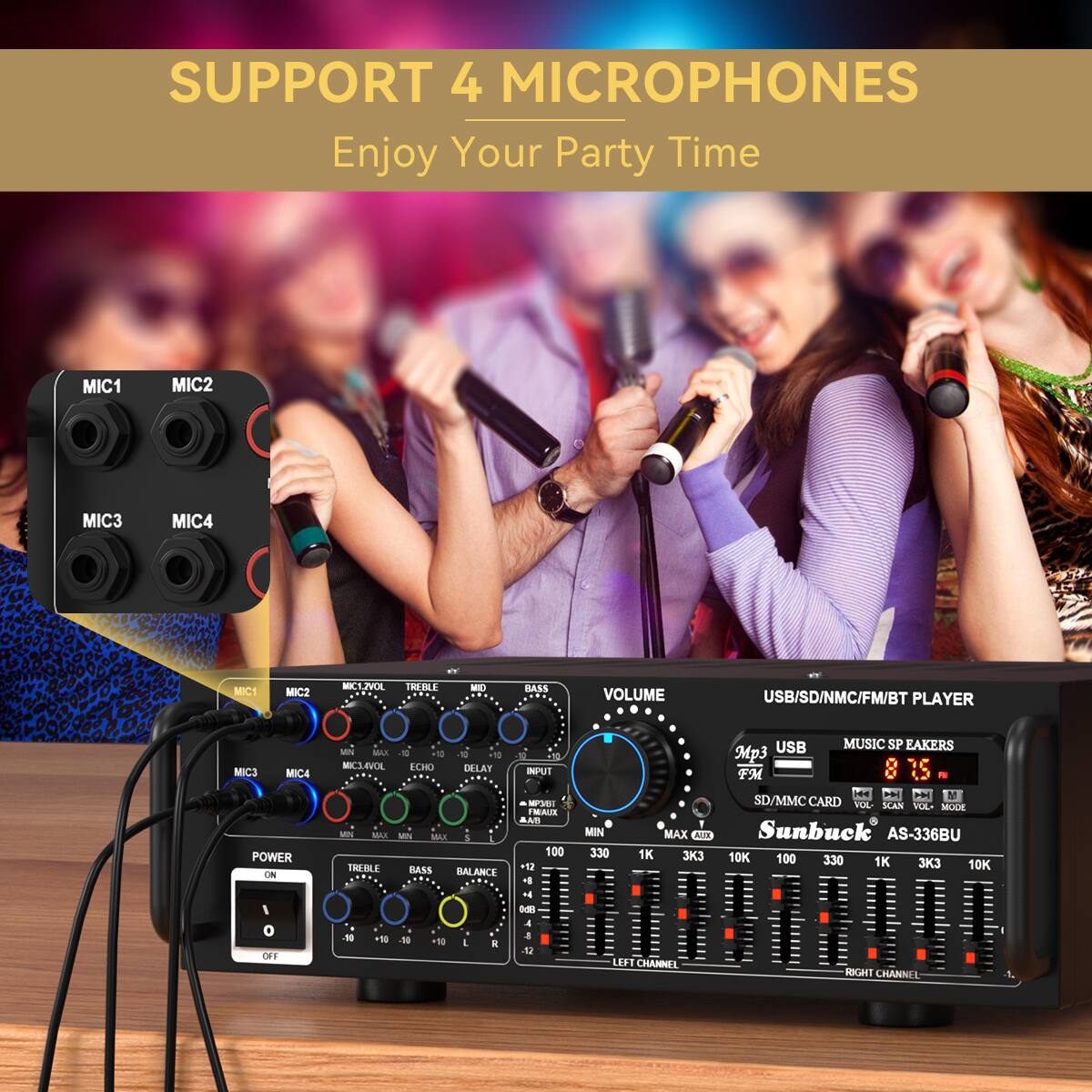 SUPPORT 4 MICROPHONES  
Enjoy Your Party Time  

MIC1 MIC2 MIC3 MIC4  

VOLUME  
USB/SD/NMC/FM/BT PLAYER  

MIC1 MIC2 MIC3 MIC4  

POWER ON/OFF  

TREBLE MID BASS  
VOLUME  

USB MUSIC SPEAKERS  
SD/MMC CARD  

LEFT CHANNEL  
RIGHT CHANNEL  

Sunbuck AS-336BU  

INPUT  
MIN MAX  
330 1K 330 1K 330 1K 330 1K 330 1K 330 1K 330 1K 330 1K 330 1K 330 1K 330 1K 330 1K 330 1K 330 1K 330 1K 330 1K 330 1K 330 1K 330 1K 330 1K 330 1K 330 1K 330 1K 330