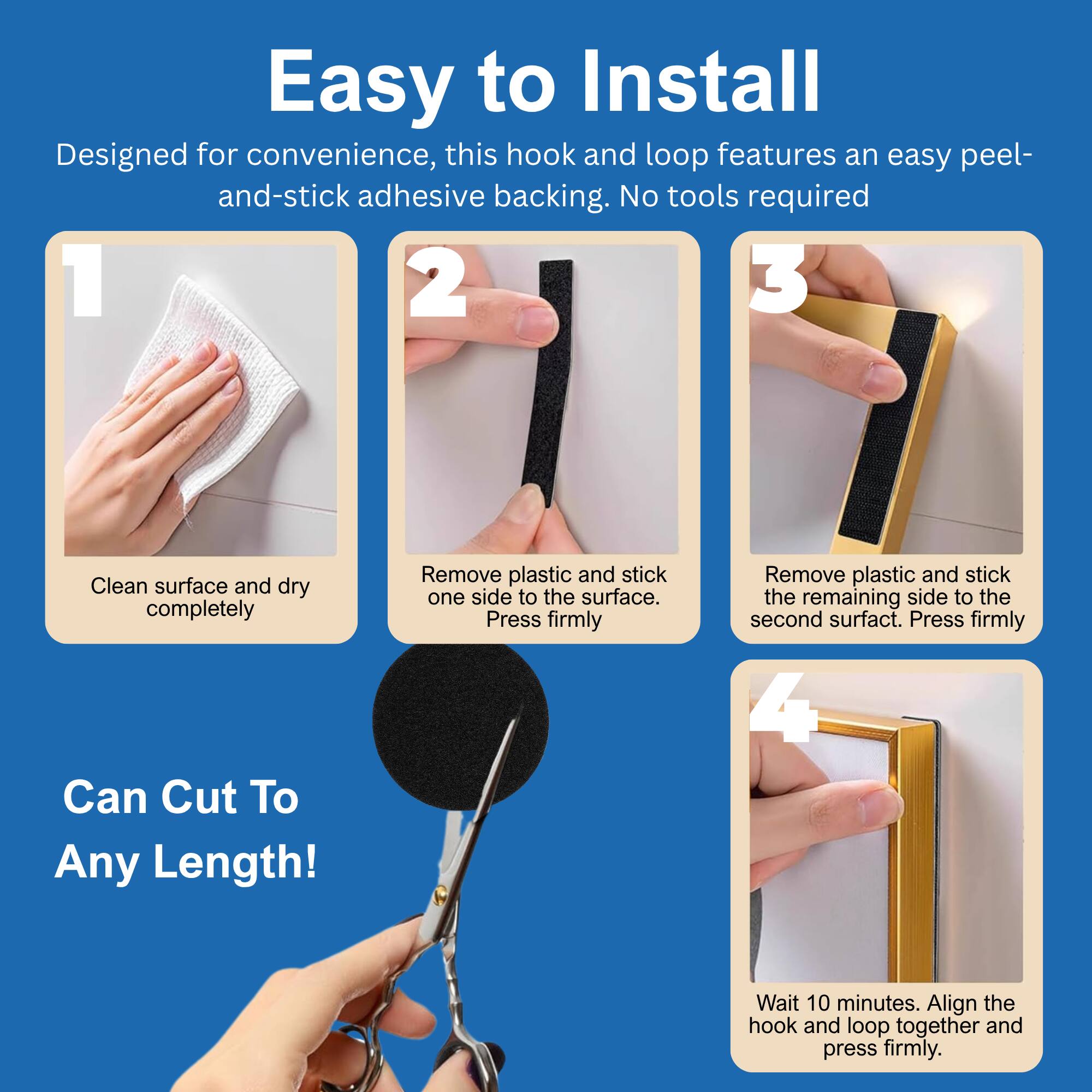 Easy to Install  
Designed for convenience, this hook and loop features an easy peel-and-stick adhesive backing. No tools required  

1. Clean surface and dry completely  
2. Remove plastic and stick one side to the surface. Press firmly  
3. Remove plastic and stick the remaining side to the second surface. Press firmly  
4. Wait 10 minutes. Align the hook and loop together and press firmly  

Can Cut To Any Length!
