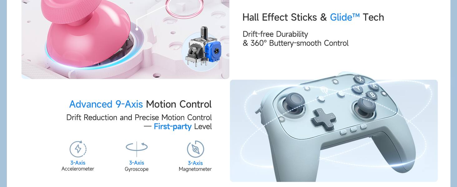 Hall Effect Sticks & Glide™ Tech  
Drift-free Durability & 360° Buttery-smooth Control  

Advanced 9-Axis Motion Control  
Drift Reduction and Precise Motion Control - Level  
First-party  

3-Axis Accelerometer  
3-Axis Gyroscope  
3-Axis Magnetometer