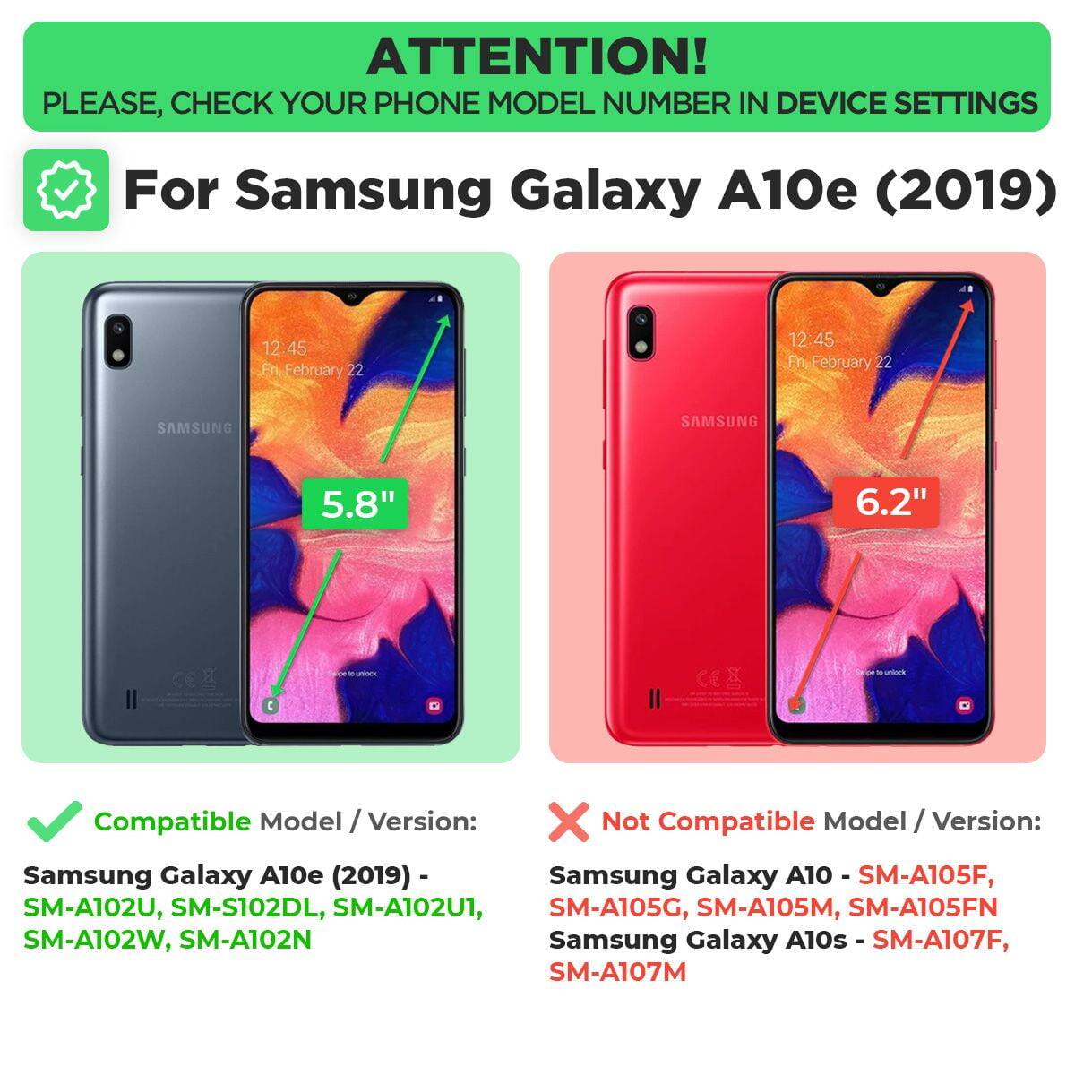 **ATTENTION!**  
PLEASE, CHECK YOUR PHONE MODEL NUMBER IN DEVICE SETTINGS

---

**For Samsung Galaxy A10e (2019)**

- **Compatible Model / Version:**  
  Samsung Galaxy A10e (2019) - SM-A102U, SM-S102DL, SM-A102U1, SM-A102W, SM-A102N

- **Not Compatible Model / Version:**  
  Samsung Galaxy A10 - SM-A105F, SM-A105G, SM-A105M, SM-A105FN  
  Samsung Galaxy A10s - SM-A107F, SM-A107M