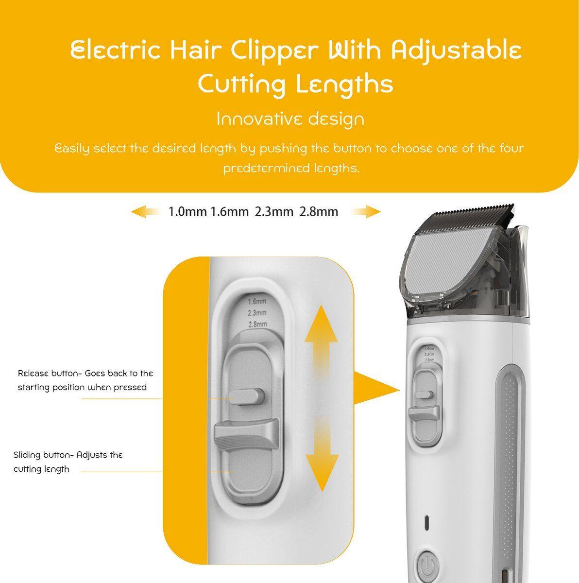 Electric Hair Clipper With Adjustable Cutting Lengths

Innovative design

Easily select the desired length by pushing the button to choose one of the four predetermined lengths.

1.0mm 1.6mm 2.3mm 2.8mm

Release button - Goes back to the starting position when pressed

Sliding button - Adjusts the cutting length