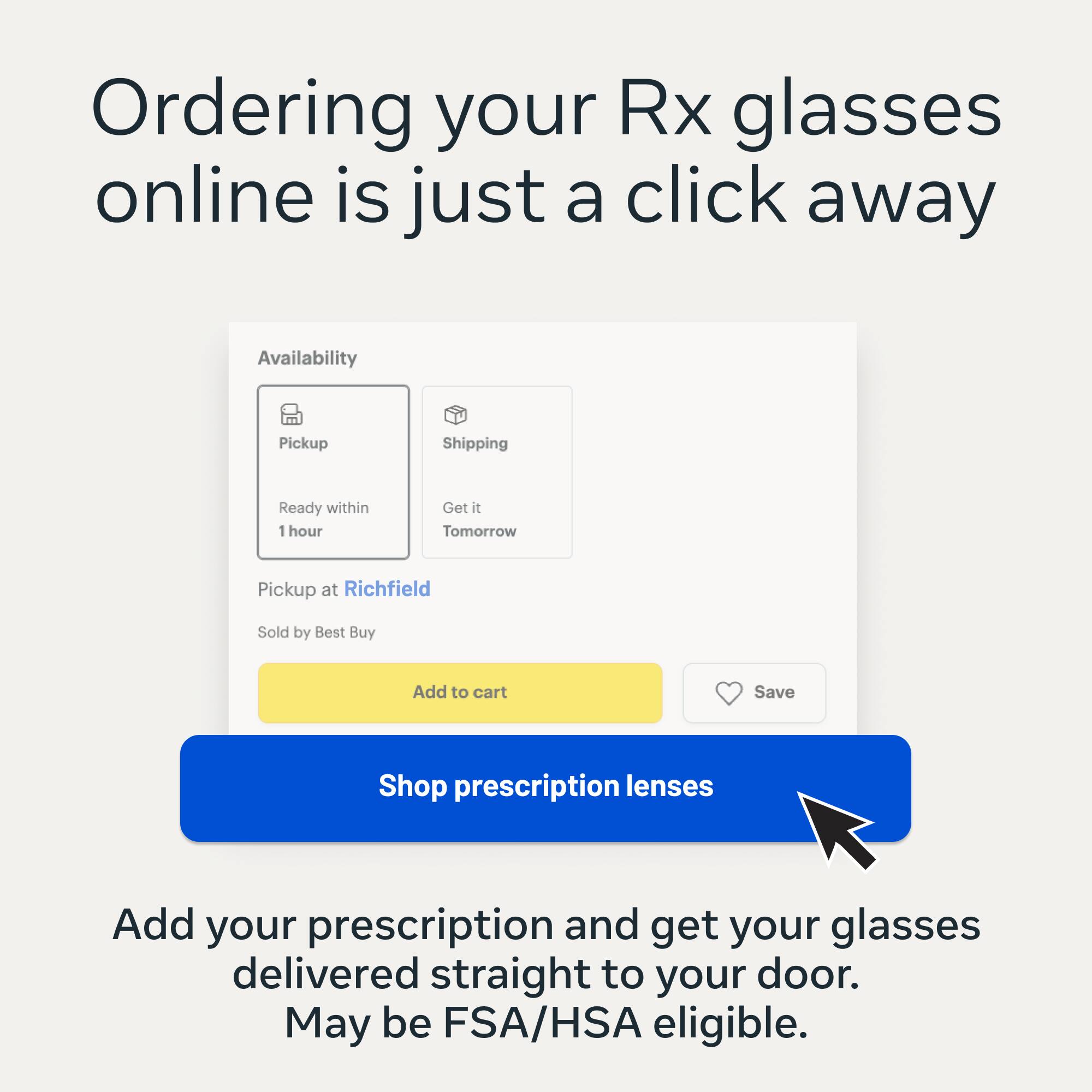 Ordering your Rx glasses online is just a click away. Availability: Pickup - Ready within 1 hour, Shipping - Get it Tomorrow. Pickup at Richfield. Sold by Best Buy. Add to cart. Save. Shop prescription lenses. Add your prescription and get your glasses delivered straight to your door. May be FSA/HSA eligible.