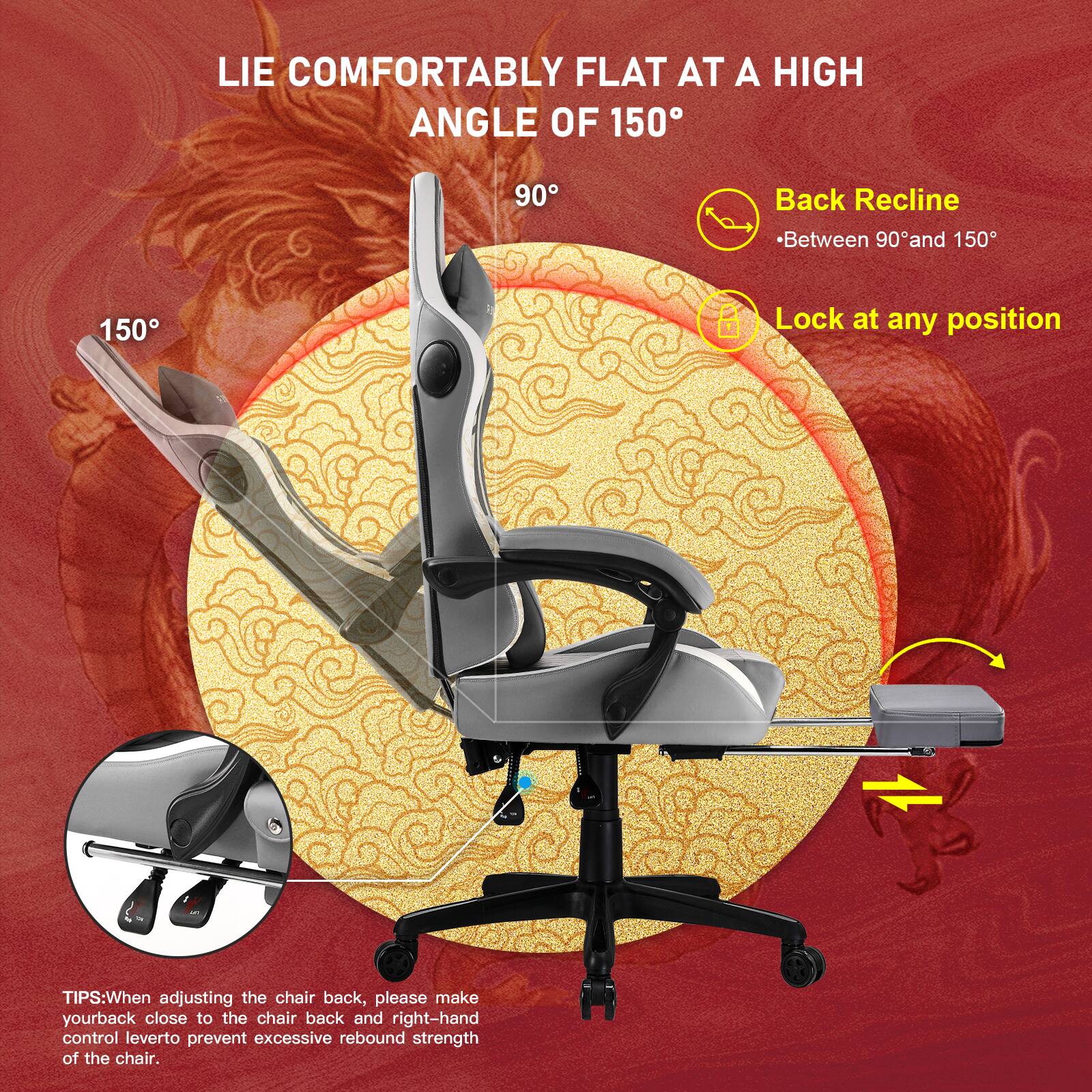 LIE COMFORTABLY FLAT AT A HIGH ANGLE OF 150

Back Recline - Between 90° and 150°

Lock at any position

TIPS: When adjusting the chair back, please make your back close to the chair back and right-hand control lever to prevent excessive rebound strength of the chair.