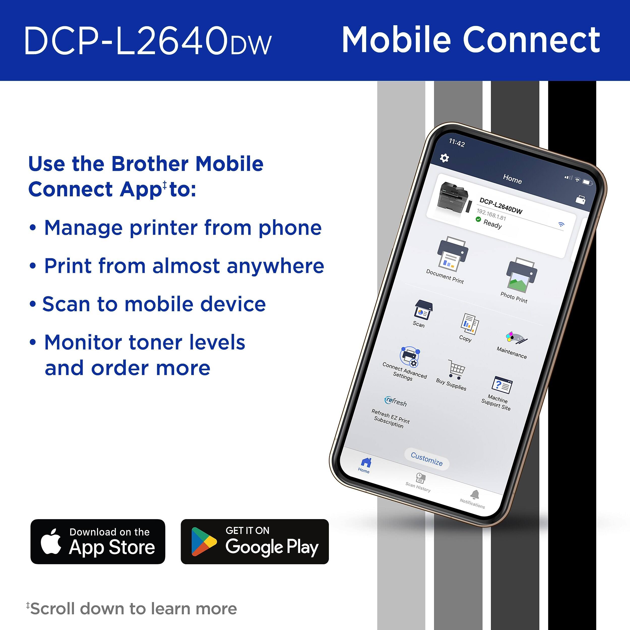 DCP-L2640DW Mobile Connect

Use the Brother Mobile Connect App* to:
- Manage printer from phone
- Print from almost anywhere
- Scan to mobile device
- Monitor toner levels and order more

Connect Advanced Settings
Buy Supplies
Refresh EZ Print Subscription
Customize
Home Scan
Mistory Notifications

Download on the App Store
GET IT ON Google Play

*Scroll down to learn more