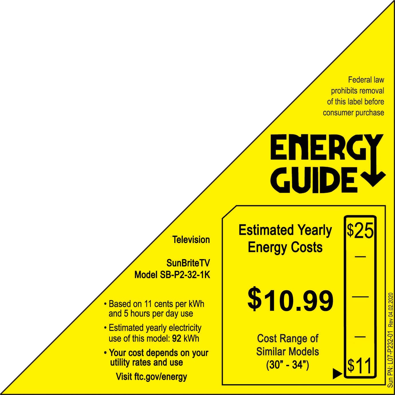 Federal law prohibits removal of this label before consumer purchase. Energy Guide Estimated Yearly Energy Costs $25 Television Energy Costs SunBriteTV Model SB-P2-32-1K Based on 11 cents per kWh $10.99 and 5 hours per day use Estimated yearly electricity use of this model: 92 kWh Cost Range of Your cost depends on your Similar Models utility rates and use (30" - 34") $11 Visit ftc.gov/energy 04.02.2020 04 Rev L07-P232-01 PN: SunBriteTV